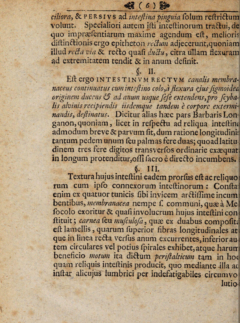 ' __c _ . citiora, &persivs ad inteftinapinguia folum reftriflum volunt- Specialiori autem ifti inteftinorum tra£lui,de quo im praefientiarum maxime agendum eft, melioris diftinflionis ergo epitheton rectum adjecerunt,quoniam illud recta via & reflo quali ductu, citra ullam flexuram ad extremitatem tendit & in anum definit. $.11. Eft ergo intestinvm R e c T v M canalis membra¬ naceus continuatus cuminteflino coloba flexura ejus JigmoidecA originem ducens cj ad anum usque fefe extendens,pro fiyba- lis alvinis recipiendis iisdcmque tandem e corpore extermi¬ nandis, deflinatus. Dicitur alias haec pars Barbaris Lon¬ ganon, quoniam , licet in refpeflu ad reliqua inteftinsf admodum breve & parvum fit, dum ratione longitudini;] tantum pedem unum feu palmas fere duas; quoad latitu: dinem tres fere digitos transverfos ordinarie exaequat; in longum protenditur,ofil facro e dire flo incumbens.i f ni. Textura hujus inteltini eadem prorlus eft ac reliquo i rum cum ipfo connexorum inteftinorum: Conftal enim ex quatuor tunicis fibi invicem arfliflimeincumi bentibus, membranacea nempe f. communi, quae a Me i locolo exoritur & quafi involucrum hujus inteftini con t ftituit; carnea (eu mufculofa, quae ex duabus compofitd eft lamellis, quarum fuperior fibras longitudinales at ; que in linea refla verfus anum excurrentes, inferior au i tem circulares vel potius fpirales exhibet,atque harum beneficio motum ita diflum periftalticum tam in hoc quam reliquis inteftinis producit, quo mediante illa ac inftar alicujus lumbrici per indefatigabiles circumvo ■ lutio-