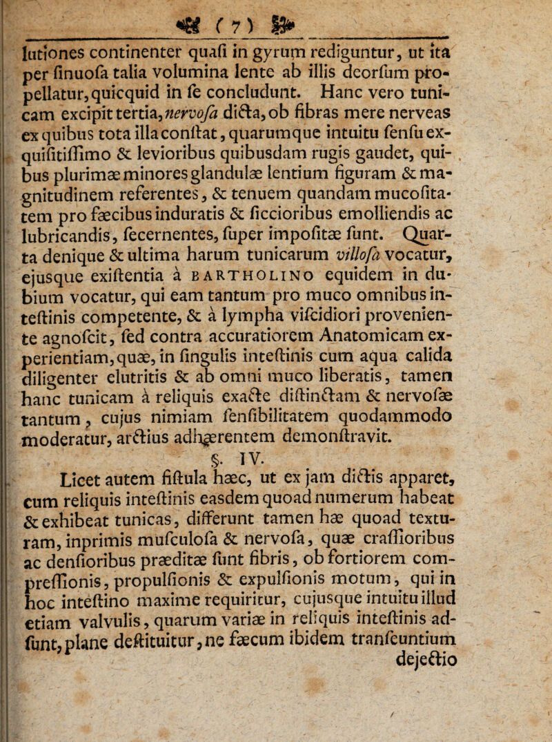 V ' • • ■ > V , - ■ ■ __«Si ( 7) 13»______ lationes continenter quali in gyrurn rediguntur, ut ita per finuofa talia volumina lente ab illis deorfum pro¬ pellatur, quicquid in le concludunt. Hanc vero tuni¬ cam excipit tertia, nervofa difta,ob fibras mere nerveas ex quibus tota illaconftat, quarumque intuitu fenfuex- L quifitiflimo & levioribus quibusdam rugis gaudet, qui¬ bus plurimae minores glandulae lentium figuram &ma- ! gnitudinem referentes, & tenuem quandam mucofita- tem pro faecibus induratis & fictioribus emolliendis ac lubricandis, fecernentes, fuper impofitae funt. Quar¬ ta denique & ultima harum tunicarum villofh vocatur, ejusque exiftentia a bartholino equidem in du¬ bium vocatur, qui eam tantum pro muco omnibus in¬ teftinis competente, & a lympha vifcidiori provenien- ! te agnofcit, fed contra accuratiorem Anatomicam ex¬ perientiam, quae, in lingulis inteftinis cum aqua calida diligenter elutritis & ab omni muco liberatis, tamen hanc tunicam a reliquis exa&e diftin&am & nervofae tantum, cujus nimiam fenfibilitatem quodammodo moderatur, artiius adhaerentem demonftravit. I §• iv. L Licet autem fiftula haec, ut ex jam ditiis apparet, i cum reliquis inteftinis easdem quoad numerum habeat I & exhibeat tunicas, differunt tamen hae quoad textu¬ ram, inprimis mufculofa & nervofa, quae craffioribus ac denfioribus praeditae funt fibris, ob fortiorem com- prefTionis, propulfionis & expulfionis motum, qui in hoc inteftino maxime requiritur, cujusque intuitu illud etiam valvulis, quarum variae in reliquis inteftinis ad- funt, plane deftituitur, ne faecum ibidem tranfeuntium ‘i dejeftio I /