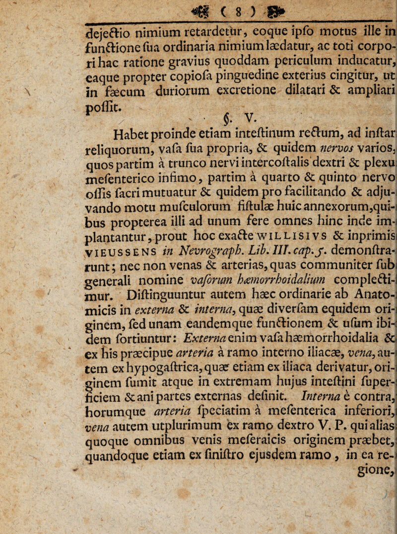 deje&io nimium retardetur, eoque ipfo motus ille in funftione fua ordinaria nimium laedatur, ac toti corpo¬ ri hac ratione gravius quoddam periculum inducatur, eaque propter copiofa pinguedine exterius cingitur, ut in faecum duriorum excretione dilatari & ampliari HtHIIHHI $• Habet proinde etiam inteftinum reflum, ad inflari reliquorum, vafii fua propria, & quidem nervos varios, quospartim a trunco nervi intercoflalis dextri & plexui mefenterico intimo, partim a quarto & quinto nervos offis facri mutuatur & quidem pro facilitando & adju-i vando motu mufculorum fiftulae huic annexorum,qui-s bus propterea illi ad unum fere omnes hinc inde im-: plantantur , prout hoc exafte w i l l i s i v s & inprimisi viEUSSENS in Nevrografb. Lib. III.cap.j. demonftra- runt; nec non venas & arterias, quas communiter fubi generali nomine v a forum h&morrhoidalium complefti-l mur. Diftinguuntur autem haec ordinarie ab Anato¬ micis in externa & interna, quae diverfam equidem ori-! ginem, led unam eandemque fun&ionem & ufiim ibi-i dem fortiuntur: Externa enim vafa hsemorrhoidalia & ex his praecipue arteria a ramo interno iliacae, vena, au-j tem ex hypogaftrica, quae etiam ex iliaca derivatur, ori-i ginem fumit atque in extremam hujus inteftini fuper-: iiciem & ani partes externas definit. Interna e contra,' horumque arteria fpceiadm a mefenterica inferiorij vena autem utplurimum ex ramo dextro V. P. qui alias; quoque omnibus venis meferaicis originem praebet,; quandoque etiam ex finiftro ejusdem ramo, in ea re-t - r g>°ne.