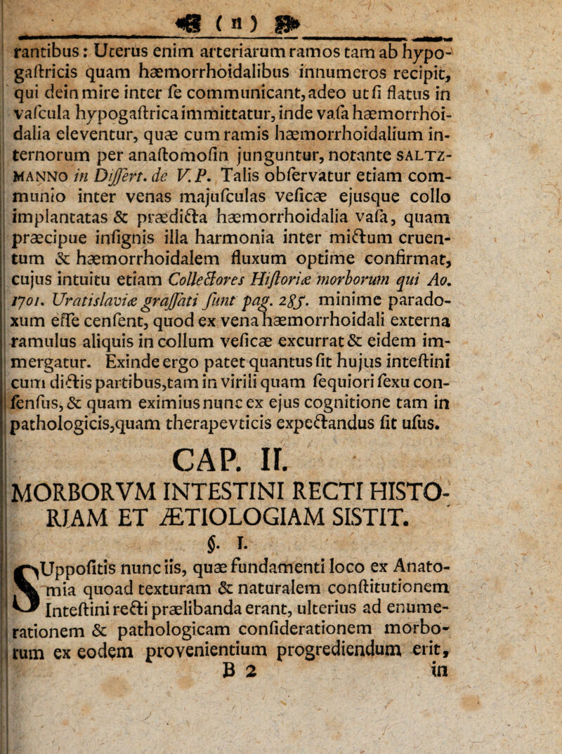 «S ( «) rantibus: Ucerus enim arteriarum ramos tam ab hypo-' gaftricis quam haemorrhoidalibus innumeros recipit, qui deinmire inter fe communicant,adeo utfi flatus in vafcula hypogaftrica immittatur, inde vafa haemorrhoi- daiia eleventur, quae cum ramis haemorrhoidalium in¬ ternorum peranaftomofin junguntur, notante saltz- Manno in Differt, dc V. P. Talis obfervatur etiam com¬ munio inter venas majufculas veficae ejusque collo implantatas & praedifta haemorrhoidalia vafa, quam praecipue infignis illa harmonia inter mifrum cruen¬ tum & haemorrhoidalem fluxum optime confirmat, cujus intuitu etiam ColleBores Hiftorite morborum qui Ao. tyoi. Uratislavice graffati funt pag. 2gj. minime parado- xum efTe cenfent, quod ex vena haemorrhoidali externa ramulus aliquis in collum veficae excurrat & eidem im¬ mergatur- Exinde ergo patet quantus fit hujus inteftini cum diftis partibus,tam in virili quam iequiori iexu con- Ienfus,& quam eximius nunc ex ejus cognitione tam in pathologicis,quam therapevticis expe&andus fit ufus. cap. ir. MORBORVM INTESTINI RECTI HISTO¬ RIAM ET iETIOLOGIAM SISTIT, i §■ i- S1 Uppofitis nunc iis, quae fundamenti loco ex Anato- mia quoad texturam & naturalem conftitutionem Inteftini retti praelibanda erant, ulterius ad enume¬ rationem & pathologicam confiderationem morbo¬ rum ex eodem provenientium progrediendum erit,