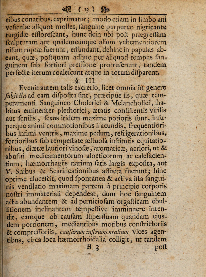 '_*££& i W» __ tibus conatibus,exprimatur; modo etiam in limbo ani veficulae aliquot molles, fanguine purpureo nigricant® turgidae efflorefcant, huncdein ubi poli praegrelfam fcalpturam aut qualemcunque alium vehcmentiorem nilum ruptae fuerunt, effundant, dehinc in papulas ab¬ eant, quae, poftquam adhuc per'aliquod tempus fan- guinem fub fortiori preflione protruferunt, tandem perfefte iterum coalefcunt atque in totum dilparent. §. III. I Evenit autem talis excretio, licet omnia in genere fubjeBaad eam difpofita fint, praecipue iis, quae tem¬ peramenti Sanguineo Cholerici & Melancholici, ha¬ bitus eminenter plethorici, aetatis confiftentis virilis aut fenilis , fexus itidem maxime potioris funt, infu- perque animi commotionibus iracundis, frequentiori- bus infimi ventris, maxime pedum,refrigerationibus, fortioribus fub tempeftate aeftuofa inftitutis equitatio¬ nibus , diaetae lautiori vinofae, aromaticae, acriori, ut & abufui medicamentbrum aloeticorum ac calefacien¬ tium , haemorrhagiis narium fatis largis expolita, aut V. Snibus & Scarificationibus aflueta fuerunt; hinc optime elucefcit, quod fpontanea & aftiva ifta fangui- nis ventilatio maximam partem a principio corporis noftri immateriali dependeat, dum hoc fanguineni aftu abundantem & ad perniciofam orgafticam ebul¬ litionem inclinantem tempeftive imminuere inten¬ dit, eamque ob caufam fuperfluam quandam ejus¬ dem portionem, mediantibus motibus conftriftoriis & comprelforiis, caufaruminftrumentalium vices agen¬ tibus, circa loca hsemorrhoidalia colligit, ut tandem 1 B 3 poft m &