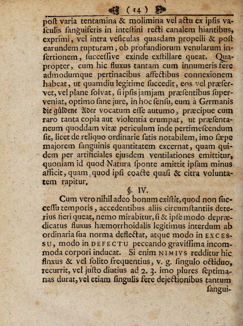 <iE8 ■( *4 ) II* poft varia tentamina & molimina vel aftii ex ipfis va- fculis '{anguiferis in inteftini refti canalem hiantibus, exprimi, vel intra veficulas quasdam propelli & poft earundem rupturam, ob profundiorum venularum in- fertionem, fuccefllve exinde exftillare queat. Qua¬ propter, cum hic fluxus tantam cum innumeris fere admodumque pertinacibus affeftibus connexionem habeat, ut quamdiu legitime fticcedit, eos vel praefer- vet, vel plane folvat, fi ipfis jamjam prae lentibus fuper- veniat^optimo fane jure, in hoc fenlu, eum a Germanis fcie gfilDene '2lDer vocatum e fle autumo, praecipue cum raro tanta copia aut violentia erumpat, ut praelenta- neum quoddam vitae periculum inde pertimefcendum fit, licet de reliquo ordinarie fatis notabilem, imo faepe majorem fanguinis quantitatem excernat, quam qui- ^ dem per artificiales ejusdem ventilationes emittitur, quoniam id quod Natura (ponte amittit ipfam minus afficit, quam:quod ipfi cpafte quafi Sc citra volunta¬ tem rapitur, §■ IV. Cum vero nihil adeo bonum exiftit, quod non liic- ceftli temporis, accedentibus aliis circumftantiis dete¬ rius fieri queat, nemo mirabitur,fi & ipfe modo deprae- dicatus fluxus hasmqrrhoidalis legitimus interdum ab ordinariafua norma defleftat, atque modo in exces¬ su, modo in defectu peccando graviffima incom¬ moda corpori inducat. Si enim n i m ivs redditur hic flnxus & vel folito frequentius, v. g. fingulo oftiduo, recurrit, vel jufto diutius ad 2. 3. imo plures leptima- nas durat, vel etiam lingulis fere dejeftionibus tantum fangui-