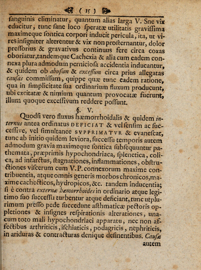 _4? ( if ) §3»__ fanguinis eliminatur, quantum alias larga Sne vix educitur, tunc lane loco Iperatce utilitatis graviffima maximeque fontica corpori inducit pericula, ita, ut vi- resinfigniter alterentur & vix non proilernantur, dolor prefforius & gravativus continuus fere circa coxas oboriatur,tandemque Cachexia & alia cum eadem con- nexa plura admodum perniciofa accidentia inducantur, & quidem ob abufum & excefum circa prius allegatas caufas commiffum, quippe quae tunc eadem ratione, qua in /implicitate fua ordinarium fluxum producunt, ubi excitatae & nimium quantum provocatae fuerunt, illum quoque exceffivum reddere poliunt. $. V. Quodfi vero fluxus haemorrhoidalis & quidem in¬ ternus antea ordinatus deficiat & vel fenfim ac fuc- cefllve, vel fimultanee svpprimatvr & evanelcat, tunc ab initio quidem leviora, fucceffu temporis autem admodum gravia maximeque lontica fublequuntur pa- themata, praeprimis hypochondriaca, fplenetica, coli¬ ca, ad infarflus, ftagnationes,inflammationes, obflxu- ftiones vifcerum cum V.P. connexorum maxime con¬ tribuentia, atque omnis generis morbos chronicos,ma- xime cachefticos, hydropicos, &c. tandem inducentia; fi e contra extern<z hmiorrhoidesm ordinario atque legi¬ timo fuo fucceffu turbentur atque deficiant,xuncutplu- rimum preffo pede fuccedunt afthmatica? peftoris op- pletiones & infignes re/pirationis alterationes, una- cum toto mali hypochondriaci apparatu, nec non af> feftibus arthriticis,ifchiaticis, podagricis, nephriticis, in ariduras & contrafturas denique delinentibus. Caufa autem