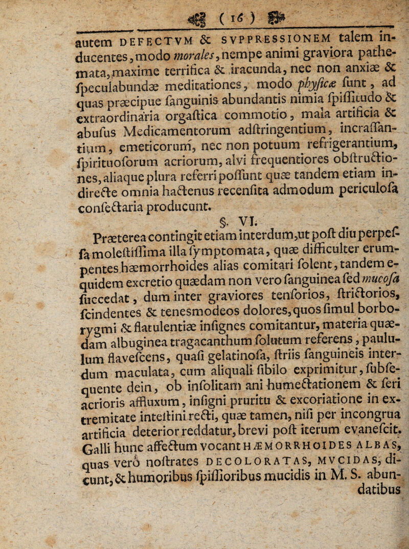 jf () W* autem defectvm & svppressionem talem in¬ ducentes,modo morales,nempe animi graviora pathe- mata,maxime terrifica & iracunda, nec non anxiae & fpeculabundae meditationes, modo fhyficx iunt, ad quas praecipue fanguinis abundantis nimia fpifliiudo & extraordinaria orgaftica commotio, maia artificia Sc abufus Medicamentorum adftringentium, incraffan- tium 3 emeticorum, nec non potuum refrigerantium, fpirituoforum acriorum, alvi frequentiores obftruftio- nes, aliaque plura referri pofliint quae tandem etiam in- direfte omnia ha&enus recenfita admodum periculola confettaria producunt. §• VI. Praeterea contingit etiam interdum,ut poft diu perpei- famolettiffima illafymptomata, quae difficulter erum¬ pentes haemorrhoides alias comitari folent, tandem e- quidem excretio quaedam non vero fanguinea fed mucofa fuccedat, dum inter graviores tenforios, ftriftorios, fcindentes & tenesmodeos dolores,quos fimul borbo- ryami & flatulentiae infignes comitantur, materia quae¬ dam albuginea tragacanthum folutum referens, paulu¬ lum flavefeens, quafi gelatinofa, ftriis fanguineis inter¬ dum maculata, cum aliquali fibilo exprimitur, ftibfe- quente dein, ob infolitam ani humeftationem & feri acrioris affluxum, infigni pruritu & excoriatione in ex¬ tremitate inteftini retti, quae tamen, nifi per incongrua artificia deterior reddatur, brevi poft iterum evanefeit. Galli hunc affeftum vocant h^emorrhoides alb as, quas verb noftrates decoloratas, mvcidas, di¬ cunt, & humoribus Ipiflloribus mucidis in M. S. abun- datibus , -«T *. ^ ■'* ' < ,r. /• . -r,r’ • ••. . -1 . ; ^-v. > - -W.