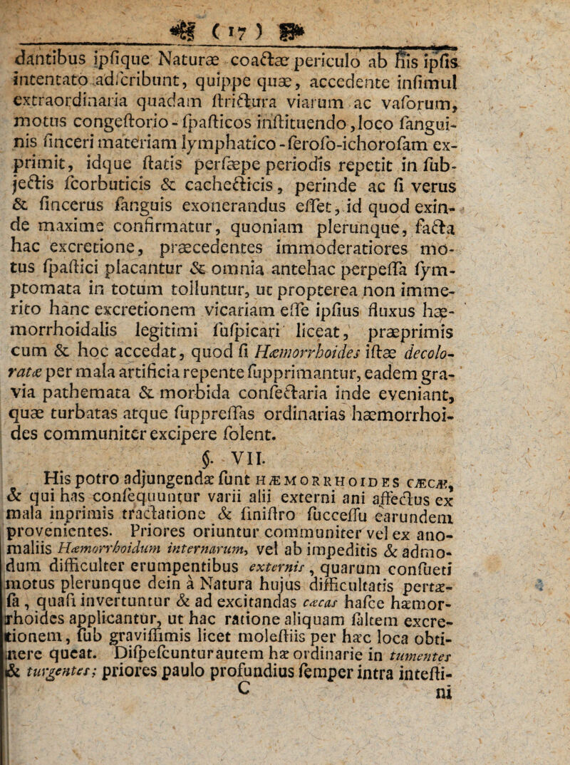 dantibus ipfique Naturae coafrar periculo ab bis ipfis intentato.adfcribunt, quippe quae, accedente infimul extraordinaria quadam ftrifhira viarum ac vaforum, motus congeftorio-fpafticos inftituendo,Ioco fangui- nis finceri materiam lymphatico -ferofo-ichorofam ex¬ primit, idque flatis pcrfope periodis repetit in fub- jedlis fcorbuticis & cachefticis, perinde ac fi verus & fincerus fanguis exonerandus eflet, id quod exin¬ de maxime confirmatur, quoniam plerunque, fa&a hac excretione, procedentes immoderatiores mo¬ tus Ipaftici placantur & omnia antehac perpefla lym- ptomata in totum tolluntur, ut propterea non imme¬ rito hanc excretionem vicariam eflfe ipfius fluxus hag- morrhoidalis legitimi iufpicari liceat, praeprimis cum & hoc accedat, quod fi Haemorrhoides ifto decolo¬ ratis per mala artificia repente fupprimantur, eadem gra¬ via pathemata & morbida conleftaria inde eveniant, quo turbatas atque fuppreffas ordinarias homorrhoi- des communiter excipere folent. §. VII. Hispotro adjungenda funt hsmorrhoides c\®ok, & qui has conlequuntur varii alii externi ani affeclus ex mala inprimis tractatione & finiflro fucceffu earundem provenientes. Priores oriuntur communiter vel ex ano¬ maliis Hamorrboidum internarum, vel ab impeditis & admo¬ dum difficulter erumpentibus externis, quarum confueti motus plerunque dein a Natura hujus difficultatis perne¬ ta , quali invertuntur & ad excitandas cacas hafce htemor- xhoiaes applicantur, ut hac ratione aliquam taltem excre¬ tionem, fub graviffimis licet molefliis per hac loca obti- inerc queat. Difpefcunturautem ha ordinarie in tumentes & turgentes; priores paulo profundius femper intra intefti- c ni