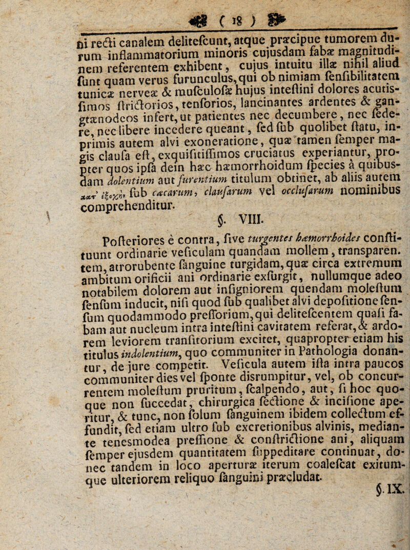 _«18 08 ) 8»_ Di redii canalem delitefcunt, atque praecipue tumorem du¬ ruminflammatorium minoris cujusdam fabae magnitudi¬ nem referentem exhibent 5 cujus intuitu illa: nihil aliud fune quam verus furunculus, qui ob nimiam fenfibilitatetn tunica: nerveae Sc molculolit hujus inteflini doloies acutis- hraos flriilorios, tenforios, lancinantes ardentes & gan- gtaeoodeos infert, ut patientes nec decumbet e, nec iede- re nec libere incedere queant, fedfub quolibet flatu, in- prlmis autem alvi exoneratione, quae tamen femper ma¬ gis claufa eft, exquifltiflimos cruciatus experiantur, pro* pter quos ipfa dein haec haemorrhoidum Ipecies a quibus¬ dam dolentium aut furentium titulum obtinet, ab aliis autem tub ite carum, ckufarum vel occlusum nominibus comprehenditur. $. VIII. Pofteriores e contra, five turgentes htmorrboiies confti- tuunt ordinarie veficulam quandam mollem, transparen. tem atrorubente fanguine turgidam,qua: circa extremum ambitum orificii ani ordinarie exfurgit, nullumque adeo notabilem dolorem aut infigniorem quendam moleflum fenfum inducit, nifi quod fub qualibet alvi depofitionefen- fum quodammodo preflbriom,qui delitefcentem quafl fa¬ bam aut nucleum intra inteflini cavitatem referat,& ardo¬ rem leviorem tranlitorium excitet, quapropter etiam his titulus indolentium, quo communiter in Pathologia donan¬ tur de jure competit. Veficula autem i fla intra paucos communiter dies vel Iponte disrumpitur, vel, ob concur¬ rentem moleflum pruritum, Icalpendo, aut, fihoc quo¬ que ion fuccedat, chirurgica fedione & incifione ape- ritur, & tunc, non fotum ftnguinem ibidem colledum ef¬ fundit, fed etiam ultro fub excretionibus alvinis, median¬ te tenesmodea preflione & conflriclione ani, aliquam femper ejusdem quantitatem fiippeditare continuat, do¬ nec tandem in loco aperturae iterum coalelcat exitum- que ulteriorem reliquo fanguini praecludat.