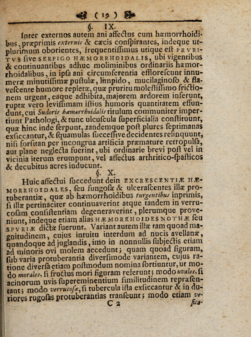 «&-(>*) u* _ “■ “ §. Tx. Inter externos autem ani affedlus cum hamorrhoidi- bus,praprimis externis & cacis confpirantes, indeque ut» plurimum oborientes, frequentiffimus utique eff prvri- t vs five serpigo HffiMORRHoiDALis, ubi vigentibus & continuantibus adhuc moliminibus ordinariis hamor- rhoidalibus, in ipfa ani circumferentia efflorefcunt innu¬ mera minutiffimapuftula, limpido, mucilaginofo & fla- vefcente humore repleta, qua pruritu moleftiflimo fridio- nem urgent, eaque adhibita,majorem ardorem inferunt, rupta vero levifhmam iflius humoris quantitatem effun¬ dunt, cui Sudoris hienurrhoiclalis titulum communiter imper- tiuntPathologi,&tunc ulcufcula fuperficialia conftituunr, qua hinc inde ferpunt,„tandemque poft plures fepdmanas exficcantur,&lquamulas fucceflive decidentes relinquunt, nifi forfttan per incongrua artificia pramature retropulfa, aut plane negledta fuerint,ubi ordinarie brevi pofl vel in vicinia iterum erumpunt, vel affe&us arthritico-fpafticos & decubitus acres inducunt. §• X. Huicaffedtui fucceduntdein excrescrnti® hs* morrhoidales, feu fungofa& ulcerafcentes illa pro¬ tuberantia, qua ab hamorrhoidibus turgentibus inprimis, li illa pertinaciter continuaverint atque tandem in verru- cofam confiftentiam degeneraverint, plerumque prove¬ niunt, indeque etiam alias h ® m o r k h o i d e s m o t h je leu spvriae didla fuerunt. Variant autem illa tam quoad ma¬ gnitudinem, cujus intuitu interdum ad nucis avellana, quandoque ad juglandis,imo in nonnullis fubjedhs etiam ad minoris ovi molem accedunt) quam quoad figuram, fub varia protuberantia diverfimode variantem, cujus ra¬ tione diverfa etiam poflmodum nomina fortiuntur, ut mo¬ do mordes, fi fructus mori figuram referunt; moAouvdesAi acinorum uvis fupereminentium fimilitudinem reprafen- tant; modo vcrrucofte^fi tuberculaifla exficcantur ot in du¬ riores rugofas protuberantias tranfeunt; modo etiam w