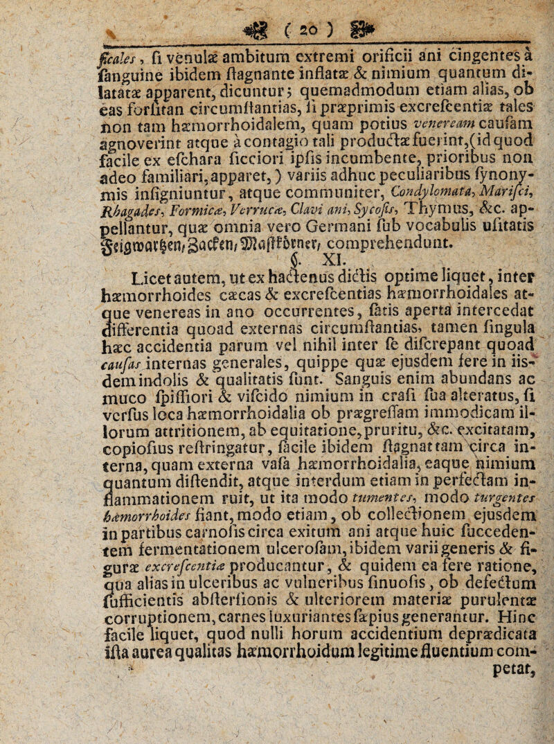 fcales, fi venulae ambitum extremi orificii ani cingentes a unguine ibidem ffagnante inflata & nimium quantum di¬ latatae apparent, dicuntur? quemadmodum etiam alias, ob eas foriitan circumflandas, iipraprimis excrefcentis tales hon tam hsemorrhoidalem, quam potius vevefeam cmihm agnoverint atque a contagio tali produ<flaefuerint,(idquod facile ex efchara ficciori ipfis incumbente, prioribus non adeo familiari.apparet,) variis adhuc peculiaribus fynony- Hiis infigo i untur, atque communiter, Condylomata, Marifri, Rhagades, Formica-, Verruca, Clavi ani,Sycojis, Thymus,'&C. ap¬ pellantur, quae omnia vero Germani fub vocabulis ulitatis geismatie^gacfen^aflfotnerriconipreheadont. Licet autem, ut ex haftenus didis optime liquet, inter haemorrhoides caecas & excrefcentias■ hamiorrhoidales at¬ que venereas in ano occurrentes, fatis aperta intercedat differentia quoad externas circumflandas, tamen fingula haec accidentia parum vel nihil inter (e difcrepant quoad caufas internas generales, quippe quae ejusdem fere in iis¬ dem indolis & qualitatis fiunt. Sanguis enim abundans ac muco fpiffiori & vificido nimium in crafi fiua akeratus, fi vcrfius loca haemorrhoidalia ob praegreffam immodicam il¬ lorum attritionem, ab equitatione^pruritu, &c. excitatam, copiofius reilringatur, facile ibidem fiagnattam circa in¬ terna, quam externa vafia haemof rhoidalia, eaqoe nimium quantum diflendit, atque interdum etiam in perfedam in¬ flammationem ruit, Ut ita modo tumentes, modo turgentes h^morrhoides fiant,modo etiam, ob collectionem ejusdem In partibus carnolis circa exitum ani atque huic fucceden* tem fermentation.em ulcerofam, ibidem varii generis & fi* gurx excrefcentia producantur, & quidem ea fere ratione, qua alias in ulceribus ac vulneribus finuofis, ob defedum (afficientis abflerfionis & ulteriorem materiae purulentae corruptionem,carnes luxuriantes fepiusgenerantur. Hinc facile liquet, quod nulli horum accidentium depraedicata illa aurea qualitas hatmorrhoidum legitime fluentium corn* . 5 ; % ’ petar.