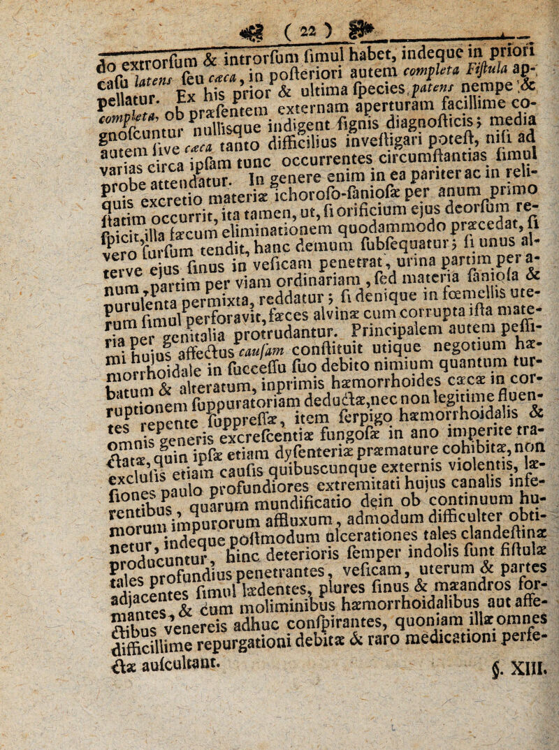 AnTextrorlum finffiThabet, mdequc m pnori ,£ Zens {eu caca, ia pofterion autem completa Ftfiula ap- «eUa ur Ex his prior & ultima fpecies ^^/ nempe* p t nKnra-fentem externam aperturam facillime co- comphta, ob. pr* J1 j ldigent fignis diagnofticis; media diffinias inveftigari po.eft, nili ad autem fi occurrentes circumftantias fimul VarKl Undatu? In genere enim in ea pariter ac in reli- SSJeJcretio materi* mhorofo-Einiofe per anum primo «a L occurrit, ita tamen, ut, fi orificium ejus deorfum re- SfiUa fecum eliminationem quodammodo praecedat, fi fp T„ f„m tendit, hanc demum fubfequatur; fi unus al- ^rve e Ss fmus in veficam penetrat, urina partim. per a- tei mrtim Der viam ordinariam ,fed materia faniqla & SuSSSS^ddatun fi denique infame Us ute- ?nm fimul perforavit, feces alvina: cum corrupta ifta mate- SSalia protrudantur. Principalem autem pefti- F ^ E»;,,! afie&uscaufam conftituit utique negotium hae- nlorSoidale in fucceflu fuo debito nimium quantum tur- F m s, alteratum* inprimis haemorrhoides cscsmcor- runtiot^m fuppuratoriam dedudte,necnon leguimefluen- ! f renente fupprefiar, item ferpigo haemorrhoidalis & nkPeneris excrefcentim fungofie in ano imperitetra- sqguin ipfie etiam dyfenteriae praemature cohibitae, non tjafn caufis quibuscunque externis violentis, k- finnefpaifo Profundiores extremitati hujus canalis infe- £>nffbuPs quarum mundificatio dqn ob continuum hu¬ morum imPuro^^ affluxum , admodum difficulter obu- «em? indeque pOflmodum ulcerationes tales clandeffinae n nnelfntur hinc deterioris femper indolis funt fifiuk Plie« mofundius penetrantes, veficam, uterum & partes * a- £1 fimul laedentes, plores finus & maeandros for- marnes & dum moliminibSs haraorrhoidalibus aut affe- Ks venereis adhuc confpirantes, quoniam illae omnes diffiCill*me repurgatiotii debitae & raro medicationi peife- K VIII.