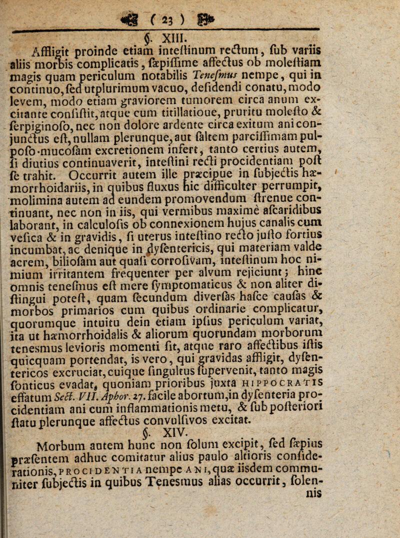 $. xm.  Affligit proinde etiam intellinum reduni, fub variis aliis mortis complicatis, facpiffime affedus ob moleffiam magis quam periculum notabilis Tenefmus nempe, qui in continuo, fed utplurimum vacuo, defidendi conatu, modo levem, modo etiam graviorem tumorem circa anum ex¬ citante conlifiit,atque cum titillatioue, pruritu moleflo & ferpiginofo, nec non dolore ardente circa exitum anicon- jundus eft, nullam plerunque,aut faltem parciffimam pul- pofo-mucolam excretionem infert, tanto certius autem, ii diutius continuaverit, inteftini redi procidentiam poft fe trahit. Occurrit autem ille praecipue in fubjedis hae- morrhoidariis, in quibus fluxus hic difficulter perrumpit, molimina autem ad eundem promovendum ftrenue con¬ tinuant, nec non in iis, qui vermibus maxime afcaridibus laborant, in calculofis ob connexionem huius canalis cum vefica & in gravidis, fi uterus inteftino redo juilo fortius incumbat, ac denique in jlyfentericis, qui materiam valde acrem, biliofam aut quali corrofivam, inteftinum hoc ni¬ mium irritantem frequenter per alvum rejiciunt ; hinc omnis tenelmus eft mere lymptomaticus & non aliter di- ftingui poteft, quam fecundum diverlas hafce caufas & morbos primarios cum quibus ordinarie complicatur, quorumque intuitu dein etiam iplius periculum variat, ita ut harmorrhoidalis & aliorum quorundam morborum tenesmus levioris momenti fit, atque raro affedibus iftis quicquam portendat, is vero, qui gravidas affligir, dylen- tericos excruciat, cuique fingultus fupervenit, tanto magis Ponticus evadat, quoniam prioribus juxta Hippocratis effatum Sett. VII. Ayhor. 27. facile abortum,in dyfenteria pro: cidentiam ani cum inflammationis metu, &fubpofleriori flatu plerunque affedus convulfivos excitat. $. XIV. Morbum autem hunc non folum excipit, fed fiepius ersfentem adhuc comitatur alius paulo alrtoris confide- rationis, procidentia nempe a n i,qu«£ iisdem commu¬ niter fubjedis in quibus Tenesmus alias occurrit, folen- nis