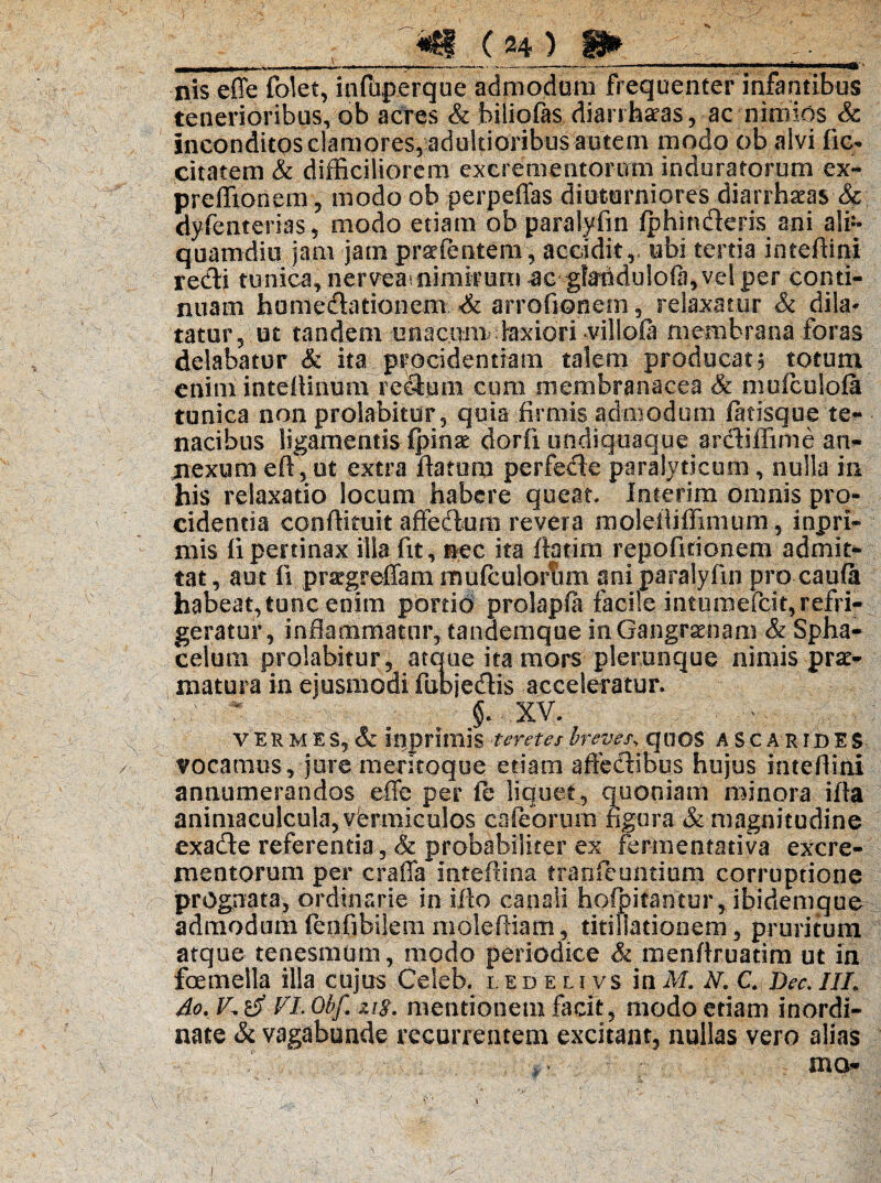 _frg ( w* nis effe folet, infuperque admodum frequenter infantibus tenerioribus, ob acres & biliofas dianteas, ac nimios & inconditos clamores, adultioribus autem modo ob alvi fie* citatem & difficiliorem excrementorum induratorum ex- preffionem, modo ob perpeffas diuturniores diarrhaeas Sc dyfeaterias, modo etiam ob paralyfm iphinderis ani ali¬ quamdiu jam jam prstfentem, accidit r ubi tertia inteffini redi tunica, nervea^ nimirum <ac gfauduiofa, vel per conti¬ nuam honiedationem & arrofionem, relaxatur & dila¬ tatur 5 ut tandem unacnm,- laxiori villolli membrana foras delabatur & ita procidentiam talem producat? totum enim inteilinimi redoni cura membranacea & mufculola tunica non proiabitur, quia firmis admodum fatisque te¬ nacibus ligamentis fpsnat dorfi undiquaque ardiffime an- nexum efl, ut extra flatum perfede paralyticum, nulla in his relaxatio locum habere queat» Inierim omnis pro¬ cidentia conflkuit affectum revera molefliffimum, inpri- mis fi pertinax illa fit, nec ita flotim repofitionem admit¬ tat , aut 11 praegreflam mufculoriim ani paralyfm pro caufa habeat, tunc enim portio prolapft facile intumefeit, refri¬ geratur, inflammatur, tandemque in Gangrenam & Spha- celuin proiabitur, atque ita mors pleruoque nimis pri¬ matui a in ejusmodi fubjedis acceleratur. : f xv. . - V ER M E S, & inprimis teretes breves\ quOS A S C A RID E $ vocamus, jure meritoque etiam affedibus hujus inteffini annumerandos effe per fc liquet, quoniam minora ifla animaculcula, vermiculos cafeormn figura & magnitudine exade referentia, & probabiliter ex fermentativa excre¬ mentorum per craffa inteffioa tranfeuntium corruptione prognata, ordinarie in iflo canali hofpitantur, ibidemque admodum lenfibilem moleftiam, titillationem, pruritum atque tenesmum, modo periodice & menflruatim ut in foemella illa cujus Celeb. ledelivs inM. N. C. Dec.IIL do.Kti VLObf. zis. mentionem facft, modo edam inordi¬ nate & vagabunde recurrentem excitant, nullas vero alias . mo- i