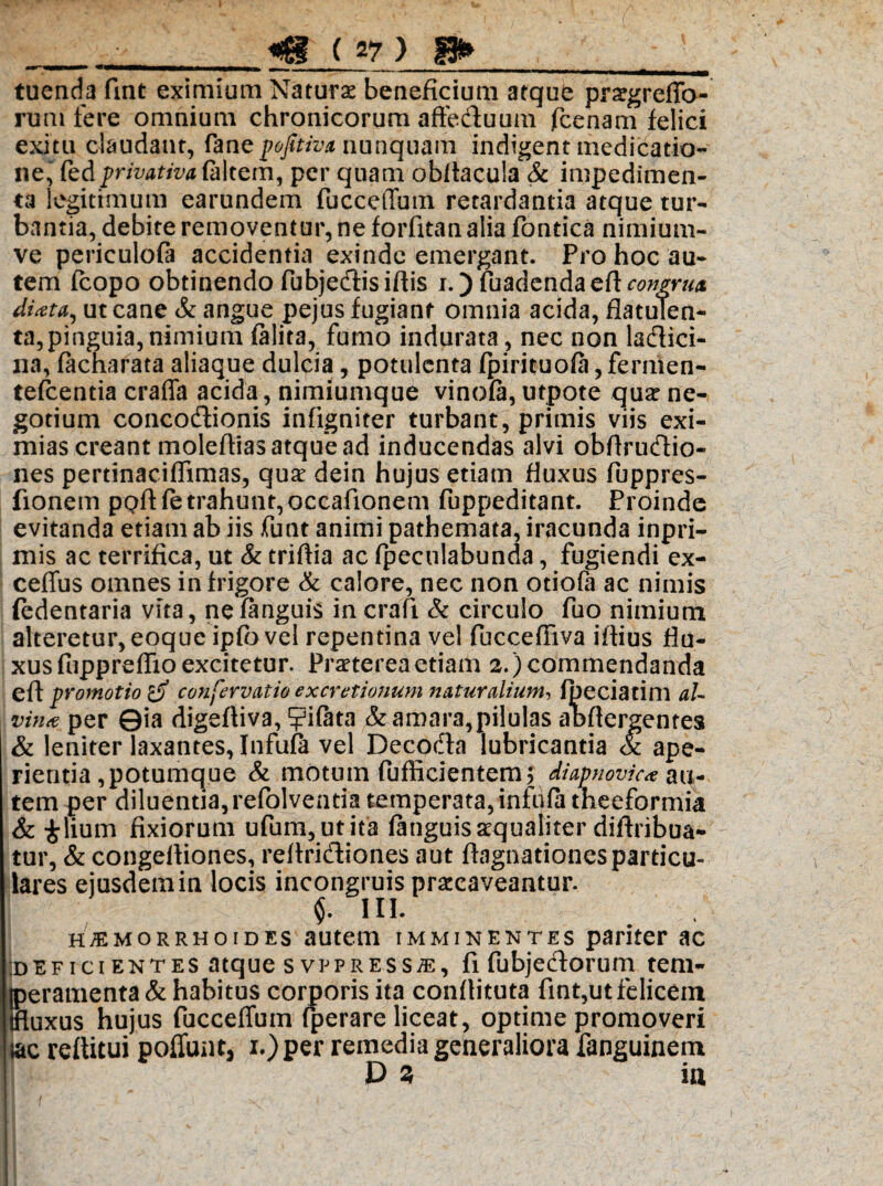 _ • __ «B ( V ) §3» , ^ - ■ tuenda fint eximium Naturae beneficium atque prsgreffo- rum fere omnium chronicorum afteduum fcenam felici exitu claudant, fane p&Jitiv* nunquam indigent medicatio- ne, fbdprivativa (altem, per quam obllacula Sc impedimen¬ ta legitimum earundem fucceffum retardantia atque tur¬ bantia, debite removentur, ne forfitan alia fontica nimium- ve periculofa accidentia exinde emergant. Pro hoc au¬ tem fcopo obtinendo fubjedisiftis i.) {hadendaeft congrua dixta, ut cane & angue pejus fugiant omnia acida, flatulen- ta,pinguia, nimium (alita, fumo indurata , nec non laflici- na, lacharata aliaque dulcia, potulenta fpirituola, fermen- telcentia craffa acida , nimiumque vinofa, utpote qua? ne¬ gotium concodionis infigniter turbant, primis viis exi¬ mias creant molefiias atque ad inducendas alvi obflrudio- nes pertinaciflimas, qua? dein hujus etiam fluxus fuppres- fionem pQftfe trahunt, occafionem fuppeditant. Proinde evitanda etiam ab iis funt animi pathemata, iracunda inpri- mis ac terrifica, ut & triftia ac (pecnlabunda, fugiendi ex- ceffus omnes in frigore & calore, nec non otiola ac nimis (edentaria vita, nefanguis incrali & circulo fuo nimium alteretur, eoque ipfo vel repentina vel fucceffiva illius flu¬ xus fuppreffio excitetur. Pra?tereaetiam 2.) commendanda eft promotio d con fer vatio excretionum naturalium-, Ipeciatim aU vinee per 0ia digefliva, p&ta & amara,pilulas abftergentes & leniter laxantes, Infula vel Decodn lubricantia & ape¬ rientia,potumque & motum fufficientem; diapnovic* au¬ tem per diluentia, refolventia temperata, infula theeformia & £lium fixiorum ufum,utita languisaequaliter diftribua- tur, & congefliones, rellridiones aut ftagnationes particu¬ lares ejusdem in locis incongruis praecaveantur. $. IU. haemorrhoides autem imminentes pariter ac ideficientes atque svppress^e, fi fubjedorum tem- |peramenta& habitus corporis ita conllituta fint,ut felicem tfluxus hujus fucceffum fperare liceat, optime promoveri jac rettitui poliunt, i.)per remedia generaliora fanguinem D z ia