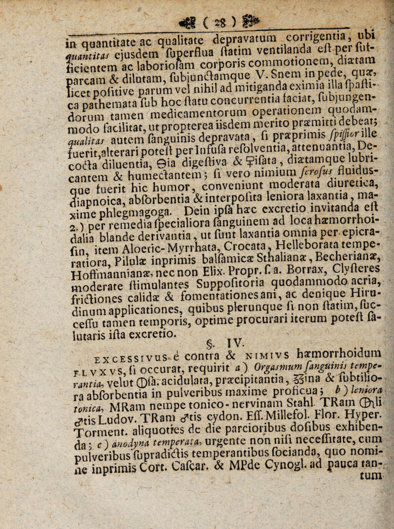 in auantitate ac qualitate depravatura corrigentia, ubi ISu“ejusdethfuperflua flatim ventilanda efl per Af¬ ficientem ac laboriouim corporis commotionem, diaetam Sum & dilutam, fubiundamqu? V. Snera m.pede qmr, Ficet pofiti ve parum vel nihil ad mitiganda eximia illa fpaih cShemata Tub hoc flatu concurrentia laciat, fubjungen- dortim tamen medicamentorum operationem quodam¬ modo facilitat, ut propterea iisdem merito praemitti debeat, auditas autem (anguinis depravata, fi prarprimis /p^Ville fuerit,alterari potefl per Infufa refolventia, attenuantia, De- coda diluentia, ©ia^digeftiva & ?iiata, dixumque lubri¬ cantem & humectantem; fi vero numumferofas fluidus- aue fuerit hic humor, conveniunt moderata diuretKa, diaonoica, ablorbentia & interpofita leniora laxantia , ma¬ xime phlegmagoga. Deinipfahaec excretio.invitanda eft 2 Der remedia (pedaliora fanguinem ad loca haemorrhoi- dalia blande derivantia, ut funt laxantia omnia per- epicra- ftn item Aloetic- Myrrhata, Crocata, Helleborata tempe¬ ratiora, Pilulae inprimis balfamicae Stjialianae, Bechenanae, Hoftmannianae, nec non Elix. Propr. fla. Borrax, Clyfleies moderate flimulantes Suppofitoria quodammodo acria, fndiones calida & fomentationes am, ac denique Hiru¬ dinum applicationes, quibus plerunque fi non ftatim,iuc- ceffu tamen temporis, optime procurari iterum potefl la- lutaris ifta excretio. IV. ®xcessivus e contra & nimivs haemorrhoidum r t. v X vS, H occurat, requirit a) Orgasnmm fanguinu temne* rantia, velut ©fa. acidulata, praecipitantia, J3ma & lubtilio- ra abforbentia in pulveribus maxime probcua 5 * ) tonica, MRam nempe tomco- nervinam Stahl. TRam ®\li c?tis Ludov. TRam ^tis cydon. Eff. Millefol. Hor. Hyper. Torment. aliquoties de die parcioribus dofibiis exhiben¬ da ■ c ) auodyna temveratjh urgente non nili neceiiitate, cum nulveribusfupradidis temperantibus focianda, quo nomi¬ ne inprimis Cort. Cafcar. & MPde Cynogl. ad pauca tan-