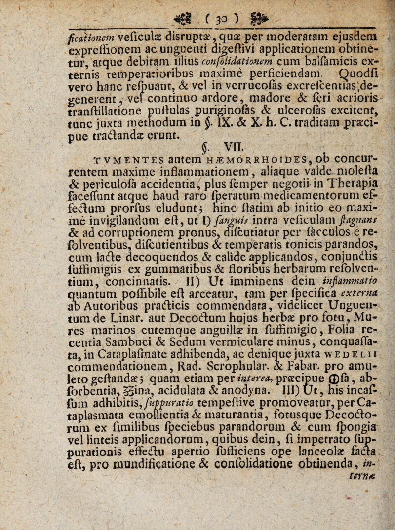 / , ,_( 3Q ) ficationemvQficulae disruptae, quae per moderatam ejusdem expreflionem ac unguenti digeftivi applicationem obtine¬ tur, atque debitam iiliu§ confolidationem cum balfamicis ex¬ ternis temperatioribus maxime perficiendam. Quodfi vero hanc refpuant, & vel in verrucofas excrefcentiasRe¬ generent , vel continuo ardore, madore & feri acrioris tranftillatione puftulas puriginofas & ulcerofas excitent, tunc juxta methodum in §• IX* & X. h. C. traditam praeci¬ pue tradandae erunt. $. VII. tvmektes autem haemorrhoides, ob concur¬ rentem maxime inflammationem, aliaque valde molefta & periculofa accidentia, plus iemper negotii in Therapia faceffunt atque/ haud raro fperatum medicamentorum e£- fedum prorfus eludunt j hinc fladm ab initio eo maxi¬ me invigilandum eft, ut I) [anguis intra veflculam flagnans & ad corruptionem pronus, difcutiatur per facculos e re- folventibus, difcutientibus & temperatis tonicisparandps, cum lade decoquendos & calide applicandos, conjundis fuffimigiis ex gummatibus & floribus herbarum refolven- tium, concinnatis. II) Ut imminens dein inflammatio quantum poflibile eft arceatur, tam per fpecifica externa abAutoribus pradicis commendata, videlicet Unguen¬ tum de Linar, aut Decodum hujus herbae pro fotu, Mu¬ res marinos cutemque anguillae in fuffimigio, Folia re¬ centia Sambuci & Sedum vermiculare minus, conquafla- ta, in Cataplafrnate adhibenda, ac denique juxta wedelii commendationem, Rad. Scrophular. & Fabar, pro amu¬ leto geftandae 5 quam etiam per interea, praecipue ©fa, ab- forbentia, 55ina, acidulata & anodyna. III) Ut, his incaf- fuin adhibitis, fuppuratio tempeftive promoveatur, per Ca¬ taplasmata emollientia & maturantia, fotusque Decodo- rum ex fimilibus (beciebus parandorum & cum fpongia vel linteis applicandorum, quibus dein, fi impetrato fup- purationis effedu apertio fufficiens ope lanceolae fada eft, pro nxundificatione & confolidatione obtinenda, in¬ terna
