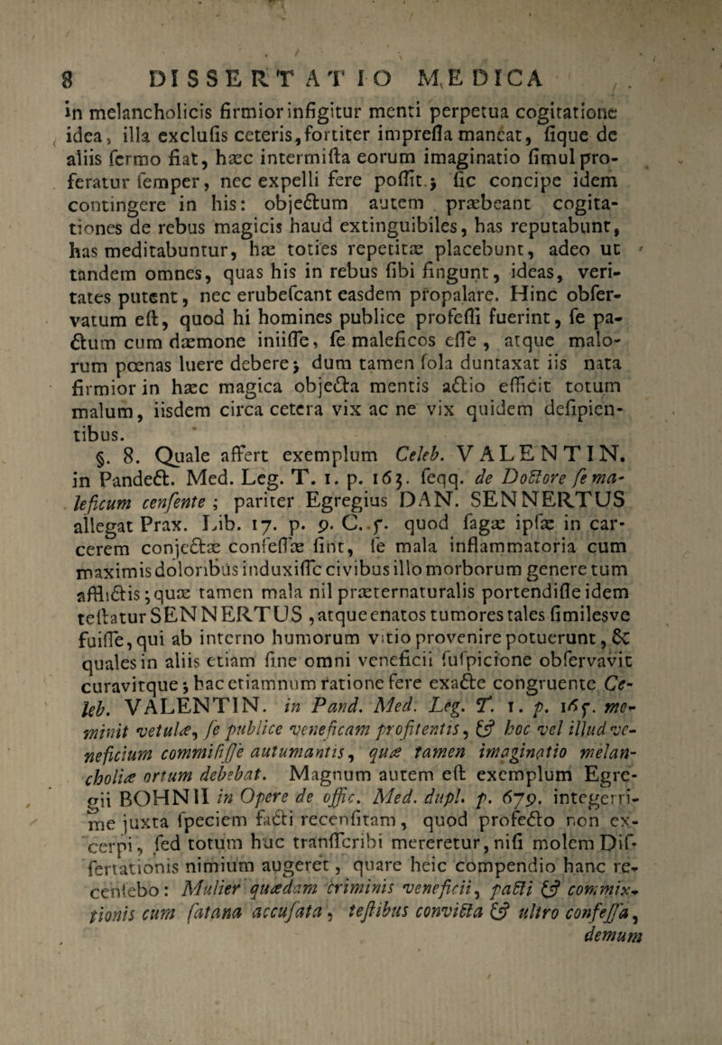 in melancholicis firmior infigitur menti perpetua cogitatione idea, illa exclufis ceteris,fortiter imprefla maneat, fique de aliis fermo fiat, haze interrnifta eorum imaginatio fimulpro¬ feratur femper, nec expelli fere poflit $ fic concipe idem contingere in his: obje£lum autem praebeant cogita¬ tiones de rebus magicis haud extinguibiles, has reputabunt, has meditabuntur, hae toties repetitae placebunt, adeo ut * tandem omnes, quas his in rebus fibi fingunt, ideas, veri¬ tates putent, nec erubefeant easdem propalare. Hinc obfer- vatum eft, quod hi homines publice profefii fuerint, fe pa- 6Ium cum daemone iniifle, fe maleficos efie , atque malo¬ rum poenas luere debere > dum tamen fola duntaxat iis nata firmior in haec magica obje&a mentis a&io efficit totum malum, iisdem circa cetera vix ac ne vix quidem defipien- tibus. §. 8. Quale affert exemplum Cekb. VALENT IN. in Pandedl. Med. Leg. T. i. p. 163. feqq. de Dolore fe ma¬ leficum cenfente ; pariter Egregius DAN. SENNERTUS allegat Prax. Lib. 17. p. p. C. f. quod fagae ipfae in car¬ cerem conjedae confefiae fint, fe mala inflammatoria cum maximis doloribus induxifle civibus illo morborum genere tum affli&is ;quce tamen mala nil praeternaturalis portendifie idem teflatur SENNERTUS ,atqueenatos tumores tales fimilesve fuiffe,qui ab interno humorum vitio provenire potuerunt, quales in aliis etiam fine omni veneficii fufpicfone obfervavit curavitque \ hac ctiamnum ratione fere exafte congruente Ce- leb. VALENT1N. in Pand. Med. Leg. cf. 1. p. irff. me- wiinit vetui* 1 fe publice veneficam profitentis, £5? hoc vel illud ve¬ neficium commiftfie autumantis, quae tamen imaginatio melan¬ cholia ortum debebat. Magnum autem efl exemplum Egre¬ gii BOHN1I in Opere de offic. Med. dupU p. 6j$. integerri¬ me juxta fpeciem fkcli recenfitam, quod profero r.on ex¬ cerpi., fed totum huc tranfferibi mereretur, nifi molem Dif¬ fert ationis nimium augeret, quare heic compendio hanc re- ceniebo: Mulier quaedam criminis veneficii, pafti £5? commix¬ tionis cum fatana accufiata, teftibus conviola £5? ultro confefid, demum