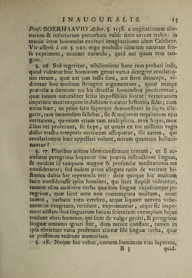 Prof. BOERHAAVIO Aphor. §. 1138. a cogitationum alie¬ narum infuetarum perturbata valde lerie ortum trahit: in inania item horrendas excitari imaginationes idem Celeberr. Vir afferit /. cit. §. nzo. ergo profe&o idearum naturam fen- fa expriment, minime curando, quid aut quam rem tan¬ gant. §. 16. Sed regeritur, nihilominus hanc rem probari inde, quod videatur hoc hominum genus varias detegere revelatio¬ nes rerum , quae aut jam fa&a funt, aut fient deinceps, vi¬ deretur hoc multum llringere argumentum , quod nempe praevifae a daemone res his dece6tae hominibus proderentur, quae tamen naturaliter fcitu impofiibiles forent: veruntamen imprimis maximopere in dubium vocatur hillorica fides; cum enim haec, ut prius fatis fuperque demonflravi in fupra alle¬ gatis, tam immenfum fallebat, fic & majorem requirerem ejus veritatem, quoniam etiam tam multiplicia, mox hujus,mox illius rei proterunt, fit faepe, ut unum ex tot millenis vagis di6hs tra£tu temporis veritatem aflequatur, ilii autem, qui revelationem haec appellari volunt,mirum quantum halluci- nantur! §. 17. Pluribus autem idem confirmare tentant, ut fi ac- cufatus peregrinas loquatur fine praevia inftru&ione linguas, & quidem id tanquam magnae 8c profundae meditationis res conlideratur5 fed eadem prius allegata ratio de veritate hi- ftorica dubia hic repetenda erit: dein quoque hic multum facit confiderafie ipfos homines, qui licet (tupidi videantur, tamem olim audivere verba quaedam linguae cujufcunquepe¬ regrinae, qux licet ante non contemplata multum, nunc tamen , turbato toto cerebro, atque liquore nerveo vehe¬ mentius exagitato, recidunt, exprimuntur, atquefic impo¬ nunt adftantibuslinguarum harum fcientiam: exemplum hujus tradunt ebrii homines, qui licet de vulgo geniti, & peregrina: linguae omnino ignari fint, dum mente conftant, tamen in ipla ebrietate varia proferunt alienae fibi linguae verba, quce in priftinam redeunt memoriam. §. 18. Neque hic robur, omnem humanam vim fuperans, B 3 quid.