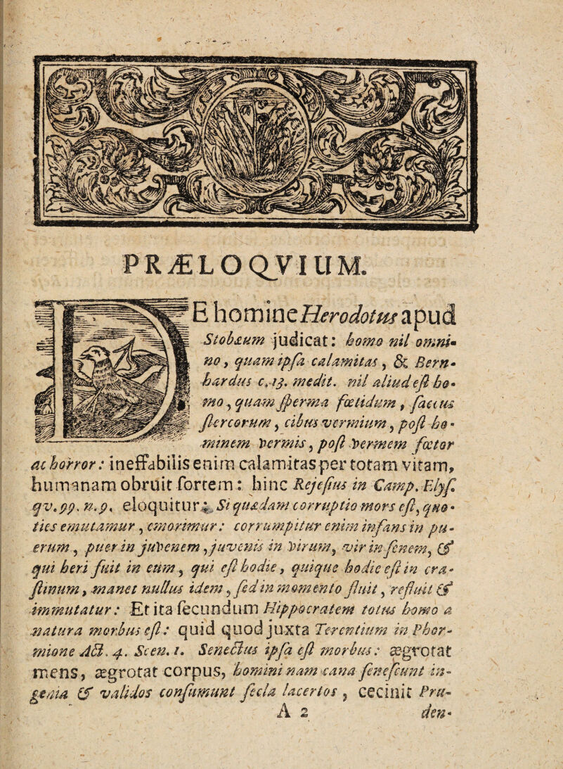 PRiELOQVIUM. homine Umdottu apud Stobaum judicat: homo nil omni- no y qmmdpfizcalamitM, & Bern* bardus c,ij. medit. nil aliud efi he¬ mo , quamjperma foetidum, facuu fler eorum, cibm vermium 5 pofl -h@ - minem Vermis, pofl Vermem fcctor m horror: ineffabilis enim calamitas per totam vitam, humanam obruit fortem: hinc Rejefius in Camp.Elyf qve yp. n.g< eloqu i t U r4 Si quadam corruptio mors e fi, quo • ties emutamur, emorimur: corrumpitur enim infans in pu¬ erum 5 ptitr in juVenem fi avenis in Virum9 vir in finem, Cf qui heri fuit in eum? qui efibodie, quique hodie e fi in era- fimum y manet nullus idem5fidin momento fluit, refluit (f immutatur : Et ita fecundum Hippocratem totus homo a natura morbus e fi : quid quod juxta Terentium in Phor¬ mione AB, 4. Scen. /. Seneclm ipfq efi morbus: ©grotat m ens? *egr O ta t CO r p U 5, homini nam ea na feste fiunt in - genm Cf validos confumunt fecla lacertos 5 cecinit Pru~