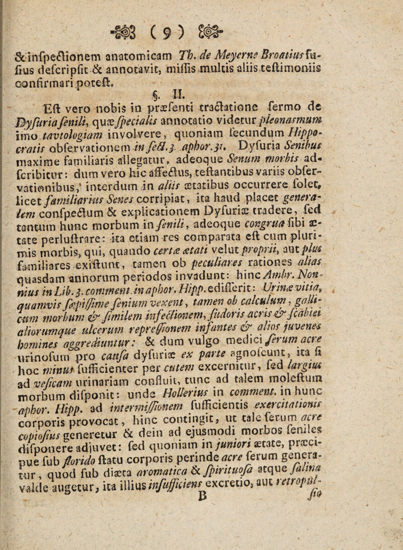 3(9) m &infpe£lionem anatomicam Th. de Meycrne Bromius {ii- iius defcripfit& annotavit, miffis multis aliis teftimoniis oo nfirma ri potefl. §. XI. Eft vero nobis in prxfenti tractatione fermo de Byfuriafenili, qux [fecialis annotatio videtur pleonasmum imo tavtologiam involvere, quoniam fecundum Hippo¬ cratis obfer vationem infe/J.y apbor.ji. Dyfuria Senibus maxime familiaris allegatur» adeoque Senum morbis ad- fcribkur; dum vero hic s)ffe£his, teftantibus variis obfer- vationibus,' interdum in aliis statibus occurrere fol et» licet familiamts Senes corripiat, ita haud placet genera¬ lem confpedlum & explicationem Dyfurix tradere, fed tantum hunc morbum in fenili, adeoque congrua fibi x- tste perluftrare: ka etiam res coroparat3 efl cum pluri¬ mis morbis, qui, quando certa atati vel ut proprii, aut plus familiares exiftunt, tamen ob peculiares rationes alias, quasdam annorum periodos invadunt:_hinc Amhr.Non¬ nius in Lih. /. conitnent.in aphor. Hipp. edifierit: Urina vitta, quamvis fapiffime finium vexent, tamen ob calculum, gaUt- cmn morbum & fimilem infeclimem, fiidoris acris-eseftabtet aliorum que ulcerum r epre (fanem infantes & alios juvenes homines aggrediuntur: & dum vulgo medici ferum acre urinofum pro confit dyfuria: ex parte agnoicunt, ita u hoc minus fufficienter per cutem excernitur, fed largius ad ve/icam urinariam confluit, tunc ad talem moleltum morbum difponit: unde Hollerius in commem, in hunc aphor. Hipp. ad mermijfwmm fufficientis exercitationis corporis provocat, hinc contingit , ut tale ferum acre copw/ius generetur & dein ad ejusmodi morbos feniles di fp onere adjuvet: fed quoniam in juniori aetate, prxci- «ue fub florido ftatu corporis perinde acre ferum genera- tur , quod fub diaeta aromatica & fprntuofa atque fama valde augetur, ita illiusinfujficiens^xctziio, aut letropu^