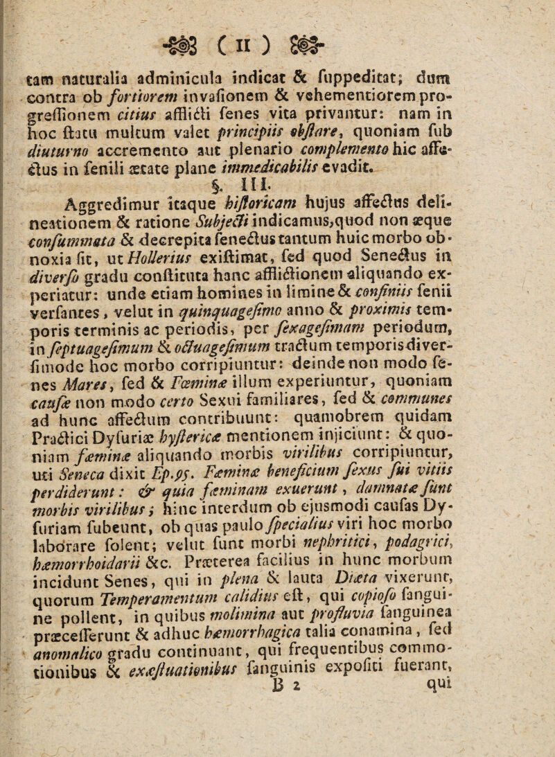 tam naturalia adminicula indicat & fuppeditat; dira contra ob fortiorem invafionem & vehementiorem pro* greflionem citius afliidi fenes vita privantur: nam in hoc fbtu multum valet principiis ekfiare, quoniam fub diuturna accremento aut plenario complementohicaffii- flus in fenili aetate plane immedicabilis evadit. §. ili Aggredimur itaque htfiaricam hujus affedus deli¬ neationem & ratione Subjecit indicamus,quod nonaeque conjitmimta & decrepita fene&us tantum huic morbo ob • noxia (it, ut Hollerius exiftimat, fed quod Sene&us in diverfi gradu conftituta hanc afflidionem aliquando ex¬ periatur: unde etiam homines in limine& confiniis fenii verfanres, velut in quinquagefimo anno & proximis tem¬ poris terminis ac periodis, per fexagejimam periodum, in feptuagefimum & oBmgefmum tradum temporisdiver- htnode hoc morbo corripiuntur: deinde non modo fe¬ nes Mares, fed & Fcemmx illum experiuntur, quoniam tatsfe non modo certo Sexui familiares, fed & communes ad hunc affedum contribuunt: quamobrem quidam Pradici Dyfuriae hyfierica mentionem injiciunt: & quo¬ niam ftcruince aliquando inornis virilibus corripiuntur, uti Seneca dixit Ep.py. Fstminx beneficium flexus fui vitiis perdiderunt: & quia feminam exuerunt, damnat £ Jutu morbis virilibus i hinc interdum ob ejusmodi caufas Dy- furiam fubeunt, ob quas paulo/pedalius viri hoc morbo laborare folenc; velut funt morbi nephritici, podagrici, bxmorrhoidarii &c. Pneterea facilius in hunc morbum incidunt Senes, qui in plena & lauta Dtxta vixerunr, quorum Femperamentum calidius eft, qui copiojo (angui- ne pollent, in quibus molimina aut profluvia fanguinea pnecdlerunt & adhuc hxmorrhagica talia conamina, fed anomalico gradu continuant, qui frequentibus commo¬ tionibus & exxfiuatmibus fanguinis expoliti fuerant, B z qui