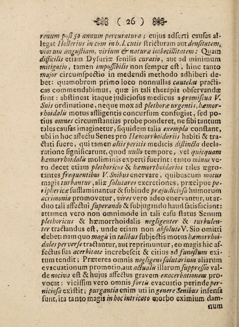 remtmpofiso annum percuratura $ cujus adlerti caufas al¬ legat Hollerius incom inb.Lentis flrifhiramox\xden(itatemy viarum angujHam, virium & naturae imbecillitatem: Quam difficilis etiam Dyfuriss fenilis curatio, aut ad minimum mitigatu), tamen impojfibilis non femper eft , hinc tanto major circumfpecVio in medendi methodo adhiberi de¬ bet: quamobretn primo loco nonnullas cautelas pradi- cas commendabimus, quos in tali therapia obfervandae fune: abftineat itaque judiciofus medicus zfromifcua V. Snis ordinatione, neque rnox ad pletborce urgenti r, hxmor- rboidaUs motus affligentis concurfum confugiat, fed po¬ tius df/miscirctfmflantias probe ponderet, ne fibi tantum talescaufasimaginetur,fiquidem talia exempla conflant, ubi in hoc affeciu Senes pro Ilaemorrhoi dariis habiti & tra¬ nati fuere, qui tamen aliis peritis medicis difim&a decla¬ ratione fignificarunt,quod nullo tempore, vel quicquam hcernor rhoidalis moliminis experti fuerint: tanto minus ve¬ ro decet etiam plethoricos & hccmorrhoidarios tales aegro¬ tantes frequentibus VSnibusenervare, quibuscum motus magis turbantur,alis falutares excretiones, praecipue riphericos fuffiaminantur & fubinde prajudkloja. humorum acrimonia promovetur, vires vero adeo enervantur, ut ar¬ duo tali affeclui fuperando & fuhjugando haud fatisfaciant: attamen vero non omnimode in tali cafu flatus Senum pletboricus & ha?morrhoidalis negligenter & turbulen♦ ter traftandus eft , unde etiam non ab/oluteV. Sio omitti debet: nam quo magis in talibus fubjefiis motus hatmorrboi- dalesperverfetva£t‘mzm\am reprimuntur, eo magis hic af- fedlusfua acerbitate increbefcit & citius adfttnefium exi¬ tum tendit; Praeterea omnis negligent[alutarum aliarum evacuationum promotio,aut aftualk illarumfupprejjio val¬ de nociva eft & hujus afFedlus gravem exacerbationem pro* vocat: viciffnn vero omnis fortis evacuatio perinrie/>*r- nicioftzxiilit; purgantia z nim uti in genere Senibus infenfa funesta tanto magis in hoc intricato morbo eximium dam¬ num