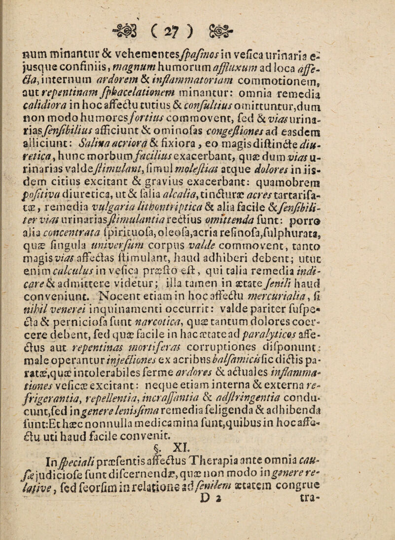 Bum minantur & vehementesfpafmos in vejlca-urinar! a e- jusque confiniis, magnumhumorumaffluxum ad loca affe- Qa, internum ardorem & inflammatoriam commotionem? aut repentinam fphacelatiomm minantur: omnia remedia calidiora in hoc affedu tutius & confultiusomittuntur,d.uta non modo humorcsfortius commovent, fed urina¬ rias/?^/^?///// afficiunt & orni nefas congefliones ad easdem alliciunt: Salina acriora & fixiora, eo magis diftinde diu- r*/i#f,htmc m o r b u m facilius e xac e r ba n t, qux dum vias u- r i nari as valdeflimulant, f i mu! molejluu atque dolores i n iis¬ dem citius excitant & gravius exacerbant: quamobreiu pofltiva diuretica, ut& falia alcalia, ti aduras; acrestar cari fa¬ ece, remedia vulgaria luhontriptica & alia facile &cfenfibili¬ ter vias uYimrhsflimulantia re dius omittenda funt: porro alia concentrata fpirituofa,oleofa, acria re fi n ofa,ful phur a ta, qus fi n gula univerfum corpus valde commovent, tanto magis t^affedas flimulant, haud adhiberi debent; utut enim calculus in vefica pnslxo eil, qui talia remedia indi¬ care & admittere videtur; illa tamen in statefenili haud conveniunt. Nocent etiam in hocaffedu mercurialia, fi nihil venerei inquinamenti occurrit: valde pariter fufpe* da& perniciofafunt narcotica, qustantuoi dolores coer¬ cere debent, fed quas facile in h a c a ea te a d paralyticos affe- dus aut repentinas mortiferas corruptiones di (ponunt: male operantur injeiliones ex ticvibmhalfamicishiQ, didis pa* rat^quteintolerabilesferme ardores & aduales inflamma* iiones veficx excitant: neque etiaminterna & externa re- frigerantia, repellentia fmcrajfantia & adjlringentia condin cimt,fed i n genere leni fima remedia fdigenda & adhibenda funt:Ethaecnonnulia medicamina funt,quibusin hocaffs* du uti haud facile convenit. §. XI > . InJpecialipraefentis affedus Therapia ante omnia cau* /c judiciofe funt difcernend^, qua? non modo \ngenere re* ‘lafjve, fed feorfim in relatione ^fenikm xtacein congrue D 2 tra-