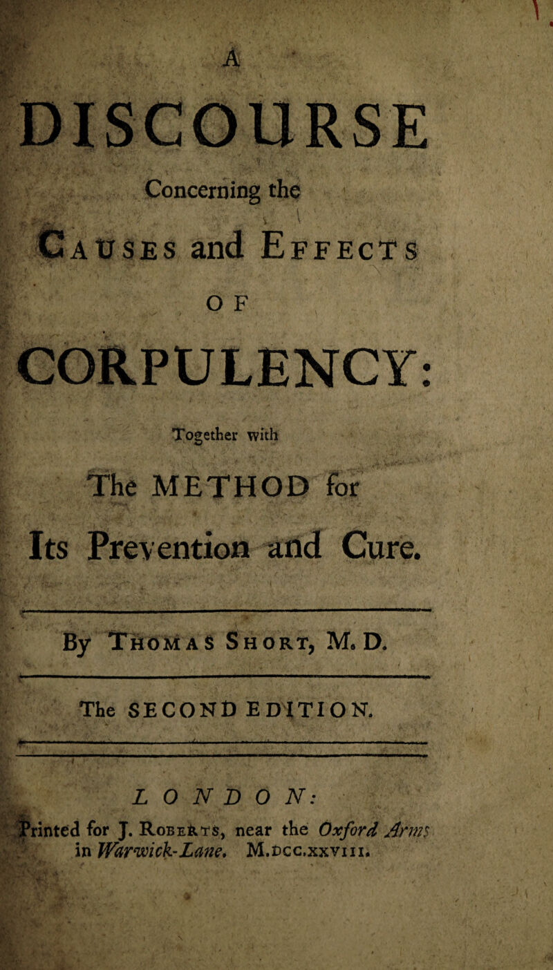 Concerning the •V l ^ Causes and Effects ■ O F CORPULENCY: Together with The METHOD for Its Prevention and Cure. By Thomas Short, M. D. ----■ - 1 The SECOND EDITION. >. ,, ,, .... .. t LONDON: Printed for J. Roberts, near the Oxford Anns in Warwick-Lane, M.ucc.xxyni.