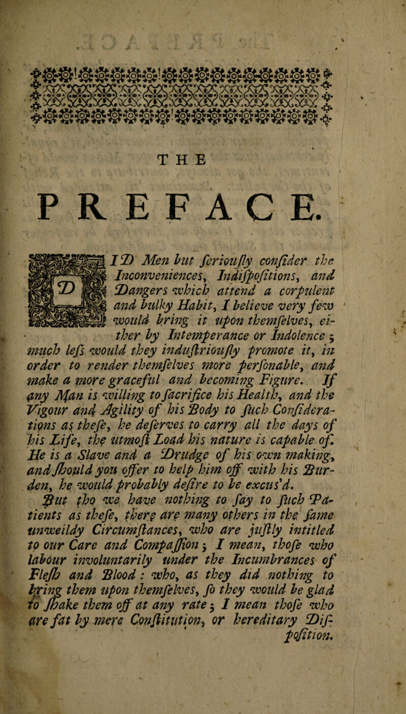 THE PREFACE. ItD Men hut fertoujly confider the Inconveniences, Indifppfitions, and Dangers which attend a corpulent and bulky Habit, I believe very few would bring it upon themfelves, ei¬ ther by Intemperance or Indolence 5 much lefs would they induflrioufly promote it, in order to render themfelves more perfonable, and ?nake a more graceful and becoming Figure. If fmy Afan is willing to facrifice his Health, and the Vigour and Agility of his ‘Body to fitch Confidera¬ tions as thefe, he deferves to carry all the days of his Life, the utmofi Load his nature is capable of He is a Slave and a Drudge of his own making, and Jfjould yon offer to help him off with his Bur¬ den, he would probably defire to be excus'd. tho we have nothing to fay to fuch ‘Pa¬ tients as thefe, there tire many others in the fame unweildy Cir cum fiances, who are jujlly intitled to our Care and CompaJJion $ I mean, thofe who labour involuntarily under the Incumbrances of Flejh and Blood: who, as they did nothing to bpring them upon themfelves, fo they would be glad to Jbake them off at any rate $ I mean thofe who are fat by mere Conftitution, or hereditary Dif- pofition.
