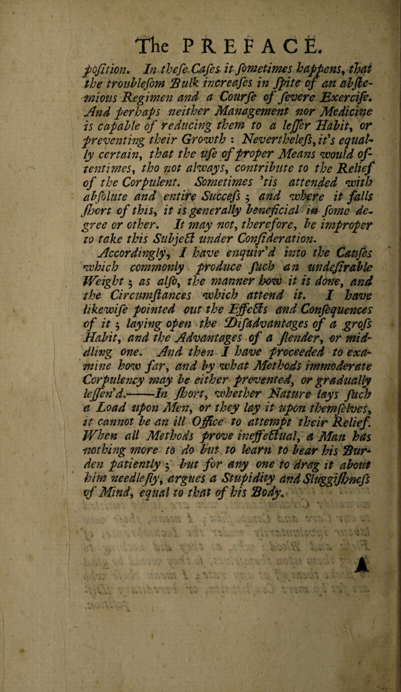 PREFACE. pofition. In thefe Cafes it fometimes happens, that the troublefom Sulk increafes in fpite of an abfte- rnious Regimen and a Courfe of fevere Exercife. And perhaps neither Management nor Medicine is capable of reducing them to a leffer Habit, or preventing their Growth : Neverthelefs, ids equaU ly certain, that the life of proper Means would of¬ tentimes, tho not always, contribute to the Relief of the Corpulent. Sometimes Pis attended with abfolute and entire Succefs $ and where it falls floort of this, it is generally beneficial in fome de¬ gree or other. It may not, therefore, be improper to take this Subject under Confederation. Accordingly, I have enquir'd into the Canfes which commonly produce fuch an tin defirable Weight $ as alfo, the manner bow it is done, and the Circumflances which attend it. I have like wife pointed out the EffeCts and Confequences of it 5 laying open the PD if advantages of a grofs Habit, and the Advantages of a Jlender, or mid¬ dling one. And then I have proceeded to exa¬ mine how far, and by what Methods immoderate Corpulency may be either prevented, or gradually lefferi’d.-In fioort, whether Nature lays fuch a Load upon Men, or they lay it upon themfelves, it cannot be an ill Office to attempt their Relief When all Methods prove ineffectual, a Man has nothing more to do but. to learn to bear his Sur* den patiently 5 but for any one to drag it about him nee die fly, argues a Stupidity and Sluggijlmcfs of Mind, equal to that of his Body*