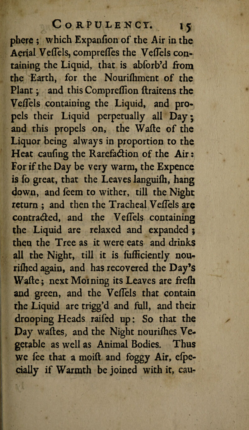 phere ; which Expanfion of the Air in the Aerial Veflels, comprefles the Veflels con- taining the Liquid, that is abforb’d from the Earth, for the Nourifliment of the Plant; and this Compreflion ftraitens the Veflels containing the Liquid, and pro¬ pels their Liquid perpetually all Day; and rhis propels on, the Wade of the Liquor being always in proportion to the Heat caufing the Rarefadion of the Air: For if the Day be very warm, the Expence is fo great, that the Leaves languifli, hang down, and feem to wither, till the Night return ; and then the Tracheal Veflels are contra&ed, and the Veflels containing the Liquid are relaxed and expanded 5 then the Tree as it were eats and drinks all the Night, till it is lufficiently nou- riihed again, and has recovered the Day’s Wafte; next Morning its Leaves are frefli and green, and the VefTels that contain the Liquid are trigg’d and full, and their drooping Heads raifed up: So that the Day waftes, and the Night nourilhes Ve¬ getable as well as Animal Bodies. Thus we fee that a moift and foggy Air, efpe- cially if Warmth be joined with it, cau-