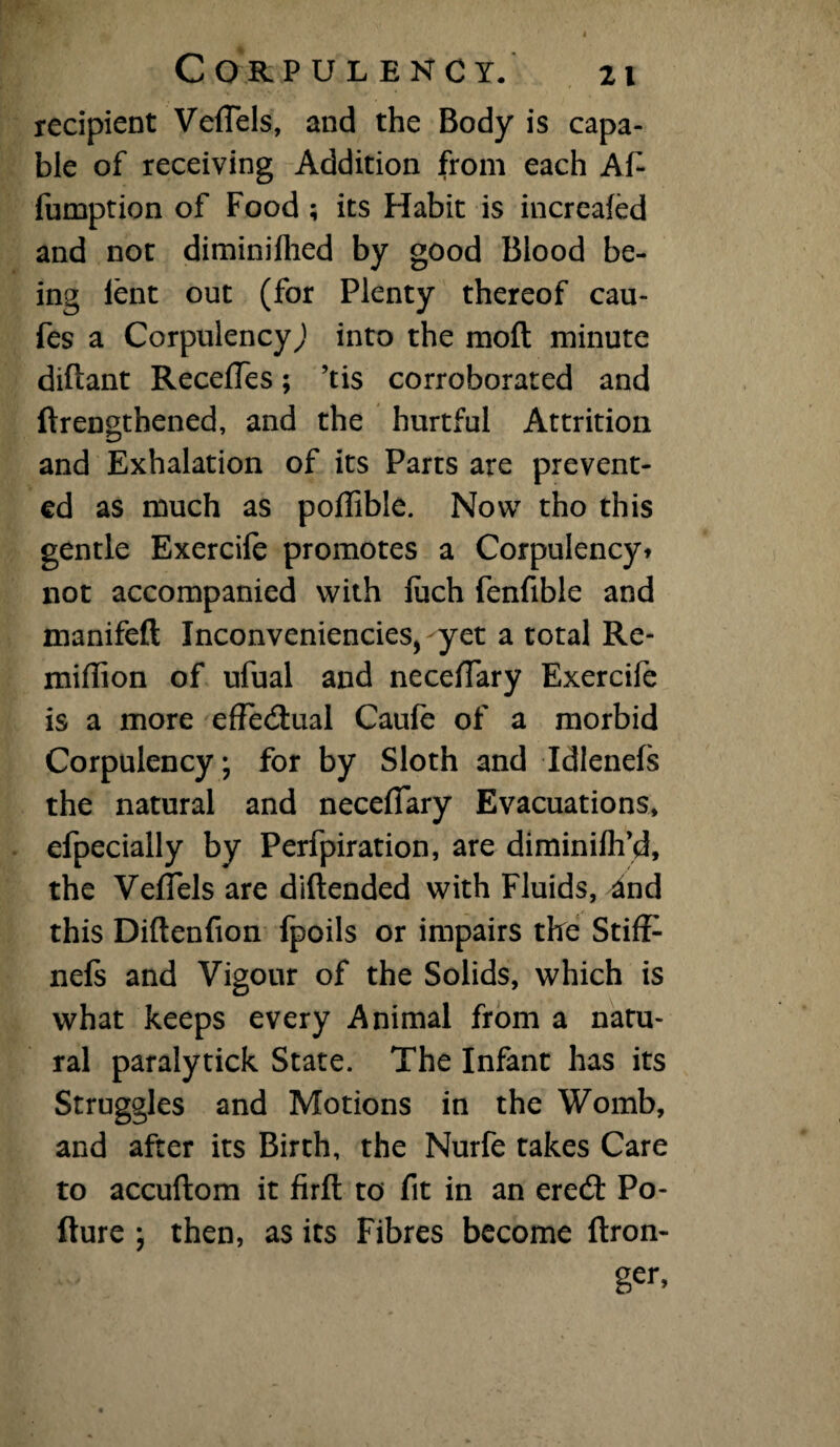 recipient Veffete, and the Body is capa¬ ble of receiving Addition from each Ate lumption of Food ; its Habit is increafed and not diminifhed by good Blood be¬ ing lent out (for Plenty thereof cau- fes a Corpulency^ into the raoft minute diftant RecefTes; ’tis corroborated and ftrengthened, and the hurtful Attrition and Exhalation of its Parts are prevent¬ ed as much as poffible. Now tho this gentle Exercife promotes a Corpulency* not accompanied with luch fenfible and manifeft Inconveniencies, yet a total Re- miffion of ufual and necelTary Exercife is a more effedual Caufe of a morbid Corpulency; for by Sloth and Idlenefs the natural and neceffary Evacuations, efpecially by Perfpiration, are diminifh’d, the Veffels are diftended with Fluids, 4nd this Diftenfion Ipoils or impairs the Stiff nefs and Vigour of the Solids, which is what keeps every Animal from a natu¬ ral paralytick State. The Infant has its Struggles and Motions in the Womb, and after its Birth, the Nurfe takes Care to accuftom it firffc to fit in an ered Po- fture ; then, as its Fibres become ftron- ger,