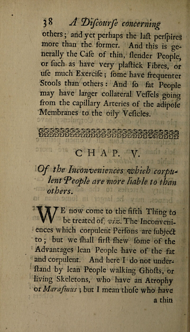 others; and yet perhaps the laft perfpires more than the former. And this is ge¬ nerally the Cafe of thin, llender People, or fuch as have very plaftick Fibres, or ufe much Exercife; fome have frequenter Stools than others: And fo fat People may have larger collateral VefTels going from the capillary Arteries of the adipofe Membranes to the oily Veficles. CHAP. V. Of the Inconveniences which corpus \ lent People are more liable to than others. WE now come to the fifth Thing to be treated of viz. The Inconveni¬ ences which corpulent Perfons are fubjeft to; but we fliali firfl: fhew fome of the Advantages lean People have of the fat and corpulent. And here I do not under- ftand by lean People walking Ghofts, or living Skeletons, who have an Atrophy or Marafmus; but I mean thofe who have a thin
