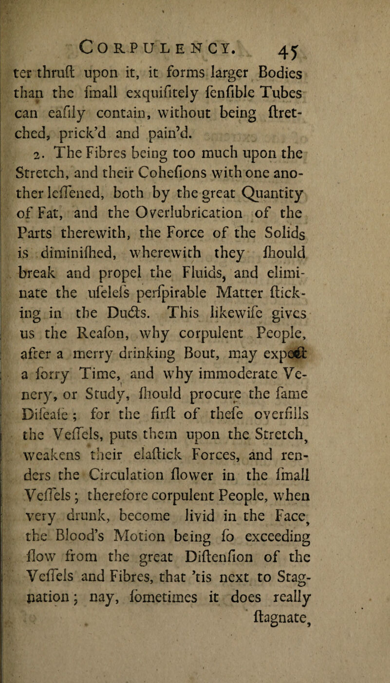 ter thruft upon it, it forms larger Bodies than the frnall exquifitely fenfible Tubes can eafily contain, without being ftret- ched, prick’d and pain’d. 2. The Fibres being too much upon the Stretch, and their Cohefions with one ano¬ ther leflened, both by the great Quantity of Fat, and the Overlubrication of the Parts therewith, the Force of the Solids is diminifhed, wherewith they fliould break and propel the Fluids, and elimi¬ nate the ufeleis perfpirable Matter flick¬ ing in the Dudts. This likewife gives us the Realbn, why corpulent People, after a merry drinking Bout, may expert a lorry Time, and why immoderate Ve- nery, or Study, fliould procure the fame Difeate ; for the firft of thefe overfills the VelTels, puts them upon the Stretch, weakens their elaftick Forces, and ren¬ ders the Circulation flower in the frnall Veffels ; therefore corpulent People, when very drunk, become livid in the Face, the Blood’s Motion being fo exceeding flow from the great Diftenfion of the VefTels and Fibres, that ’tis next to Stag¬ nation ; nay, fometiines it does really ftagnate.