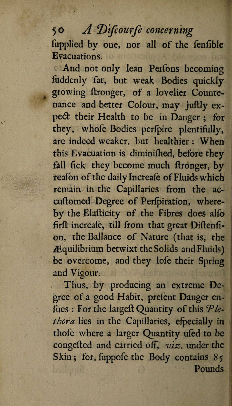 fupplied by one, nor all of the lenfible Evacuations. And not only lean Perfons becoming fuddenly fat, but weak Bodies quickly growing ftronger, of a lovelier Counte¬ nance and better Colour, may juftly ex- pecft their Health to be in Danger ; for they, whofe Bodies perlpire plentifully, are indeed weaker, but healthier: When this Evacuation is diminifhed, before they fall Tick they become much ftronger, by reafon of the daily Increafe of Fluids which remain in the Capillaries from the ac- cuftomed Degree of Perforation, where¬ by the Elafticity of the Fibres does alfo firft increafe, till from that great Diftenfi- on, the Ballance of Nature (that is, the Equilibrium betwixt the Solids and Fluids) be overcome, and they lofe their Spring and Vigour. « Thus, by producing an extreme De¬ gree of a good Habit, prefent Danger en- fues : For the largeft Quantity of this ‘Ple¬ thora lies in the Capillaries, efpecially in thofe where a larger Quantity ufed to be congefted and carried off, viz. under the Skin; for, fuppofe the Body contains 85 Pounds