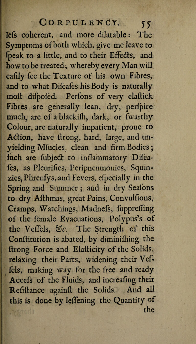 left coherent, and more dilatable: The Symptoms of both which, give me leave to lpeak to a little, and to their Effedts, and how to be treated; whereby every Man will eafily fee the Texture of his own Fibres, and to what Difeafes his Body is naturally raoft dilpofed. Perfons of very elaftick Fibres are generally lean, dry, perfpire much, are of a blackifli, dark, or fwarthy Colour, are naturally impatient, prone to Adtion, have ftrong, hard, large, and un¬ yielding Mfucles, clean and firm Bodies; luch are fubjedt to inflammatory Difea- les, as Pleurifies, Peripneumonies, Squin- zies, Phrenfys, and Fevers, efpecially in the Spring and Summer; and in dry Seafons to dry Afthmas, great Pains, Convulfions, Cramps, Watchings, Madnefs, fupprefllng of the female Evacuations, Polypus’s of the Vefiels, &c. The Strength of this Conftitution is abated, by diminifhing the ftrong Force and Elafticity of the Solids, relaxing their Parts, widening their Vef- lels, making way for the free and ready Accefs of the Fluids, and increafing their Refiftance againft the Solids. And all this is done by leflening the Quantity of the