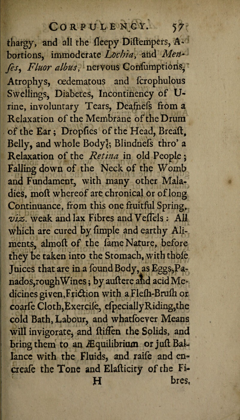 thargy, and all the fleepy Didempers, A- bortions, immoderate Lochia, and Men* fesy Fluor albus, nervous ConlumptionSj Atrophys, oedematous and fcrophulous Swellings, Diabetes, Incontiiiency of U- rine, involuntary Tears, Deafhels from a Relaxation of the Membrane of the Drum of the Ear; Dropfies of the Head, Bread, Belly, and whole Body!; Blindnels thro’ a Relaxation of the Retina in old People 5 Falling down of the Neck of the Womb and Fundament, with many other Mala¬ dies, mod whereof are chronical or of long Continuance, from this one fruitful Spring, vijz. weak and lax Fibres and Veffels ; All which are cured by dmple and earthy Ali¬ ments, almod of the fame Nature, before they be taken into the Stomach, with thole Juices that are in a found Body, as Eggs,Pa- nados,roughWines; by audere afid acid Me¬ dicines given,Friction with a Flelh-Brulh or coarfe Cloth,Exercile, efpeciallyRiding,the cold Bath, Labour, and whatlbever Means will invigorate, and diffen the Solids, and bring them to an ^Equilibrium or judBai- lance with the Fluids, and raife and en« creafe the Tone and Eladicity of the Fi- H bres,