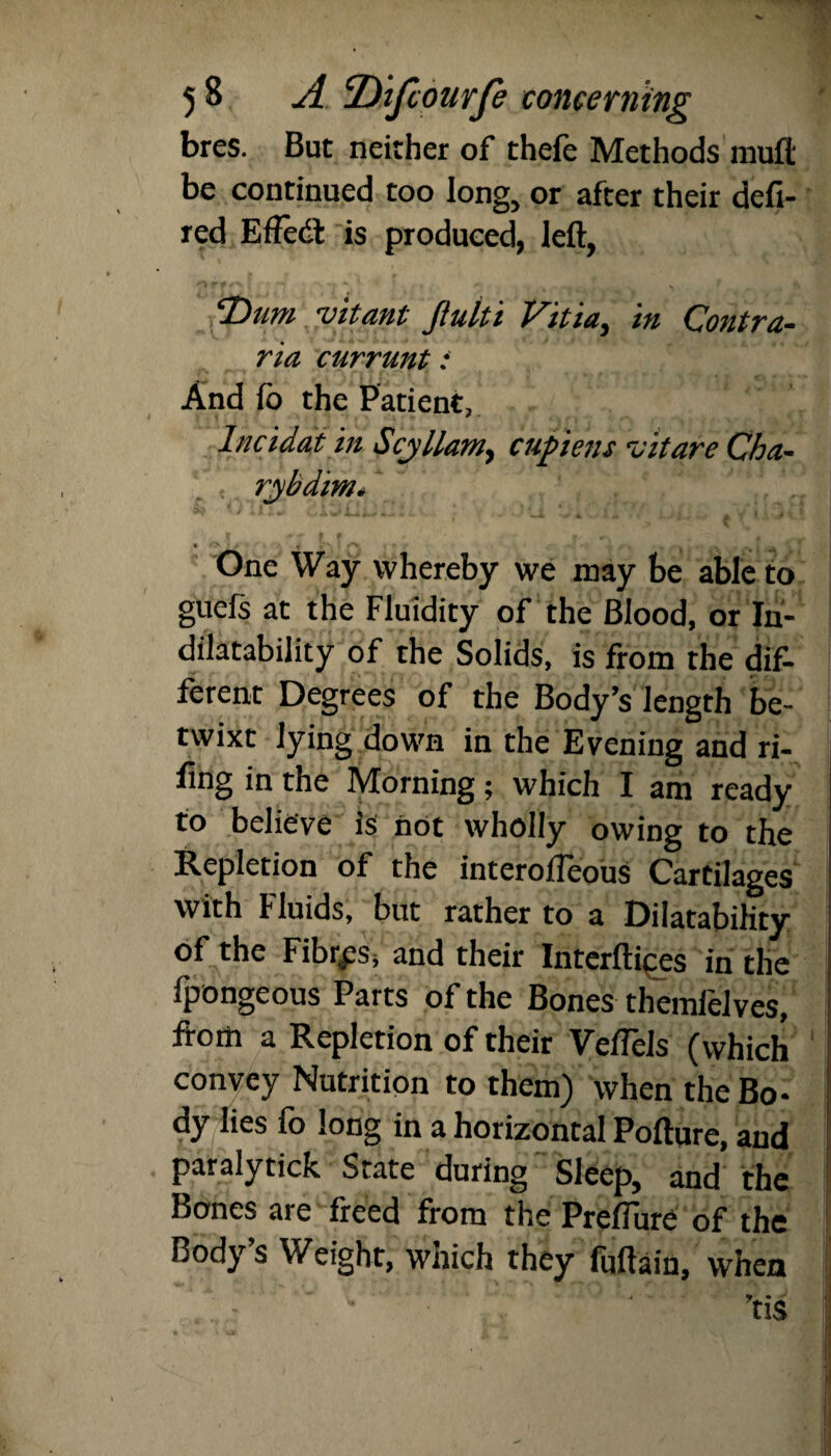 bres. But neither of thefe Methods muft be continued too long, or after their defi- red Efledl is produced, left, cT)iim ruitant Jtulti Vitia, in Contra- ria currunt : And fo the Patient, Incidat in Scyllamy cupiens vit are Cha- rjybdim. I ' • > % • • * » •'' A ' ' I . 1 One Way whereby we may be able to guefs at the Fluidity of the Blood, or In- dilatability of the Solids, is from the dif¬ ferent Degrees of the Body’s length be¬ twixt lying down in the Evening and ri¬ ling in the Morning; which I am ready to believe Is not wholly owing to the Repletion of the interofieous Cartilages with Fluids, but rather to a Dilatability of the Fibres, and their Interftices in the fpongeous Parts of the Bones themielves, from a Repletion of their Veftels (which convey Nutrition to them) when the Bo¬ dy lies fo long in a horizontal Pofture, and paraly tick State during Sleep, and the Bones are freed from the Preflure of the Body’s Weight, which they fuftain, when ’tis