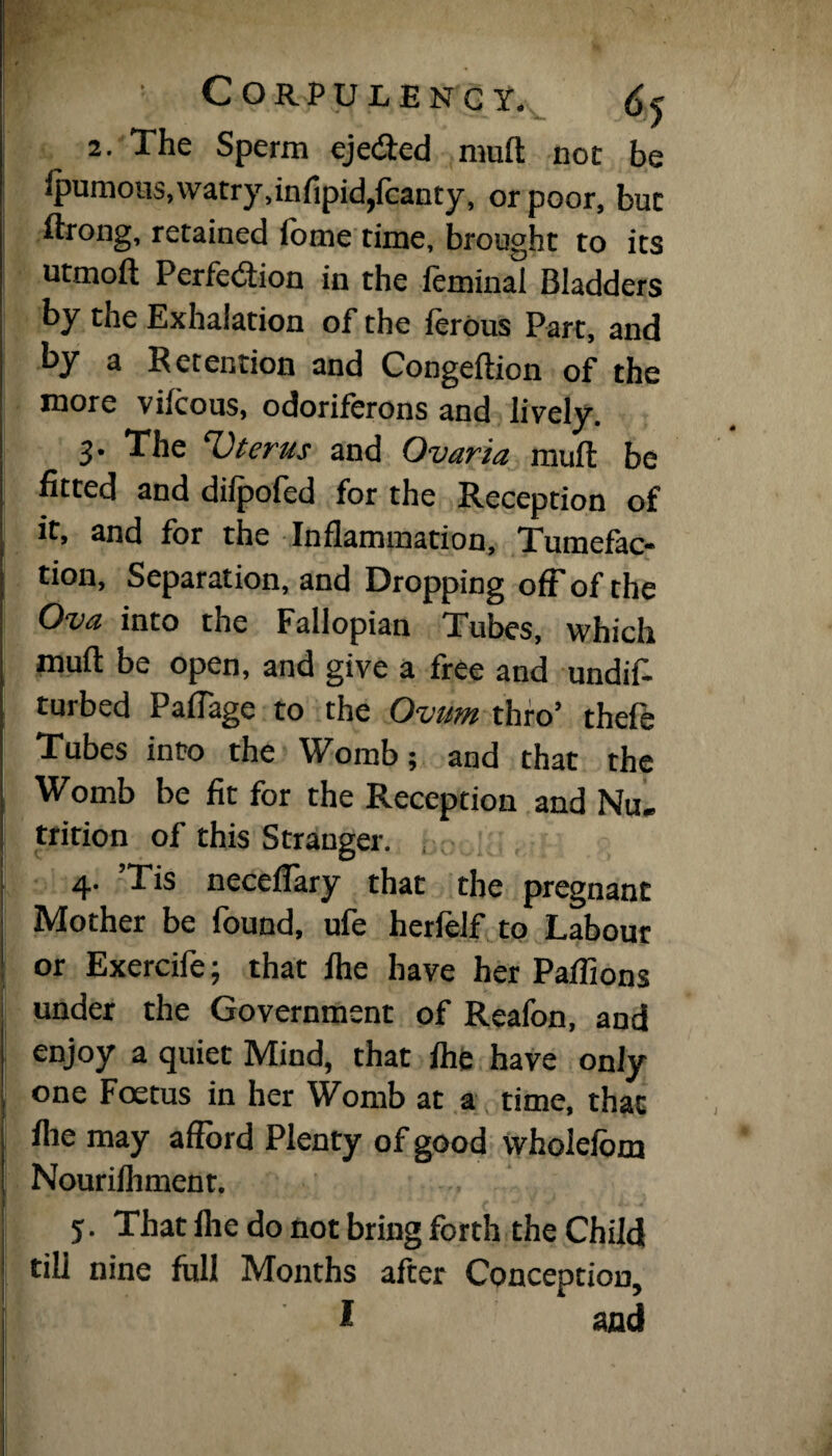 2. The Sperm eje&ed mud not be ipumous,watry,infipid,fcanty, or poor, but ftrong, retained iome time, brought to its utmoft Perfection in the ftminal Bladders by the Exhalation of the 1 crons Part, and by a Retention and Congeftion of the more vifcous, odoriferons and lively. 3. The ‘Uterus and Ovaria muff: be fitted and dilpofed for the Reception of it, and for the Inflammation, Tumefac¬ tion, Separation, and Dropping off of the Ova into the Fallopian Tubes, which mufl: be open, and give a free and undis¬ turbed Paflage to the Ovum thro’ thefe Tubes into the Womb; and that the Womb be fit for the Reception and Nu. trition of this Stranger. , 4. ’Tis neceflary that the pregnant Mother be found, ufe herfelf to Labour or Exercife; that Ihe have her Paflions under the Government of Reafon, and enjoy a quiet Mind, that fhe have only one Foetus in her Womb at a time, that file may afford Plenty of good wholefom Nourilhment. y. That fhe do not bring forth the Child till nine full Months after Conception, f and
