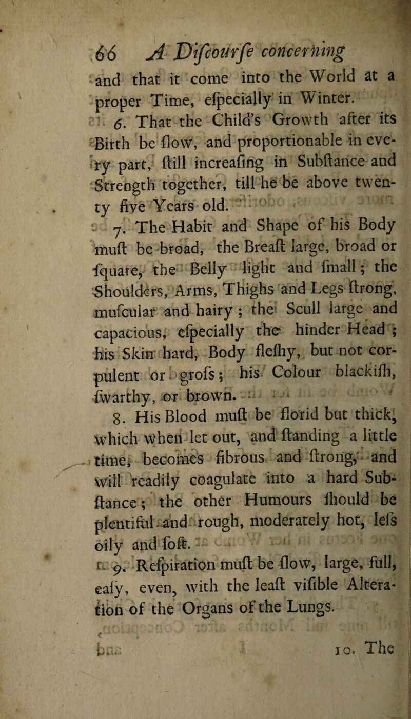 and that it come into the World at a proper Time, efpecially in Winter. 6. That the Child’s Growth after its Birth be flow, and proportionable in eve¬ ry part, ftill increasing in Subftance and Strength together, till he be above twen¬ ty five Years old. 7. The Habit and Shape of his Body muft be broad, the Breaft large, broad or fquare, the Belly light and fmall; the Shoulders, Arms, Thighs and Legs ftrong, mufcular and hairy; the Scull large and capacious, efpecially the- hinder Head ; his Skin hard, Body flelhy, but not cor¬ pulent or grofs; his Colour blackifh, fwarthy, or brown, -u 8. His Blood muft be florid but thick, which When let out, and ftanding a little time, becomes fibrous and ftrong, and will readily coagulate into a hard Sub¬ ftance ; the other Humours ihould be plentiful, and rough, moderately hot, lei's oily and loft.-- '■ ■ • il! ‘ :C '' r. 9. Refutation muft be flow, large, full, ealy, even, with the lead vifibie Altera¬ tion of the Organs of the Lungs. < *'•