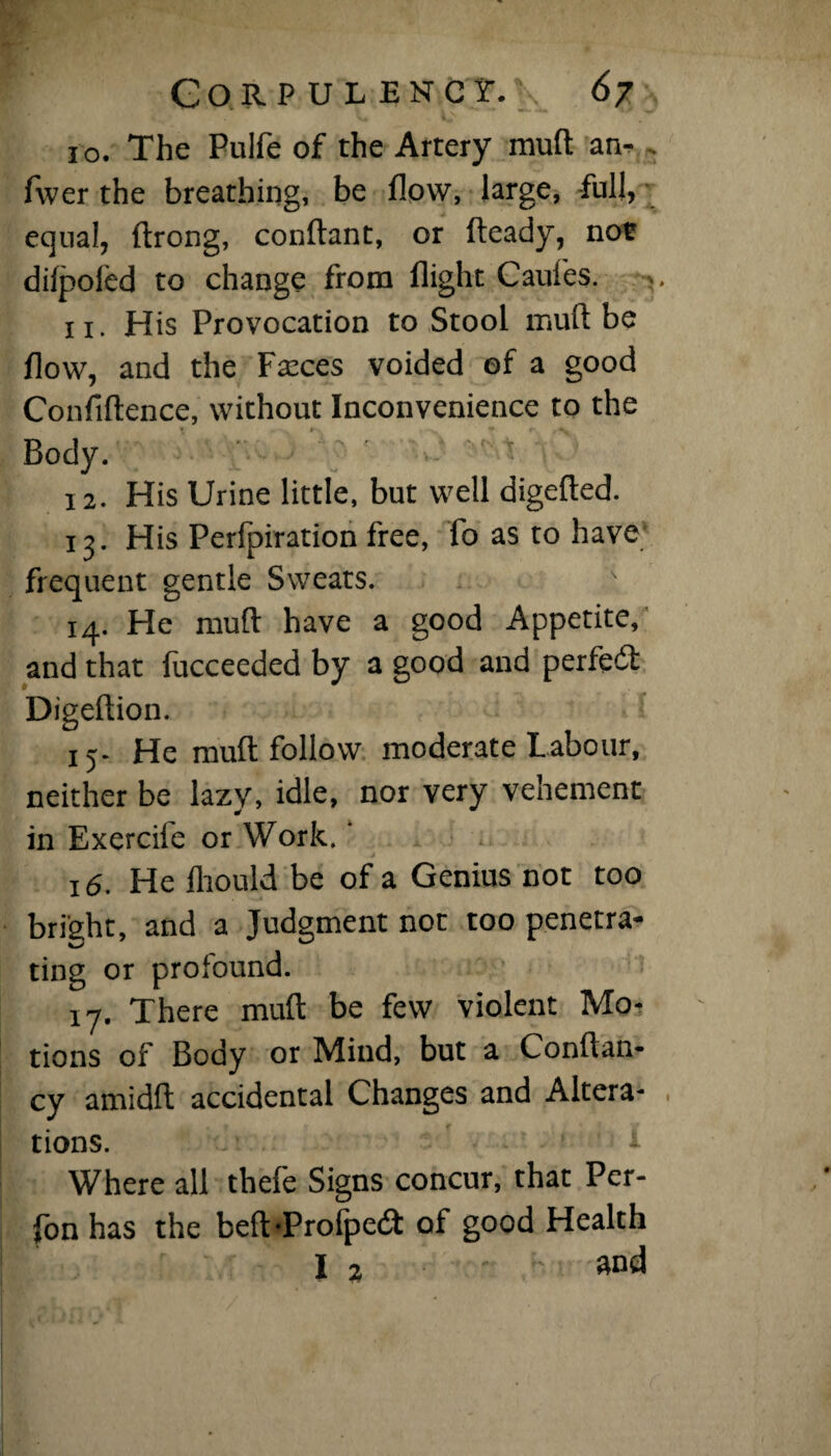 to. The Pulfe of the Artery muft an- . fwer the breathing, be flow, large, full, equal, ftrong, conftant, or fteady, not difpoled to change from flight Caui'es. v 11. His Provocation to Stool muft be flow, and the Fseces voided of a good Confiftence, without Inconvenience to the Body. 12. His Urine little, but well digefted. 13. His Perfpiration free, fo as to have frequent gentle Sweats. 14. He muft have a good Appetite, and that fucceeded by a good and perfect Digeftion. 15* He muft follow moderate Labour, neither be lazy, idle, nor very vehement in Exercile or Work. 16. He fliould be of a Genius not too bright, and a Judgment not too penetra¬ ting or profound. 17. There muft be few violent Mo¬ tions of Body or Mind, but a Conftan- cy amidft accidental Changes and Altera¬ tions. ' Where all thefe Signs concur, that Per- fon has the beft*Profpedt of good Health I 2 and