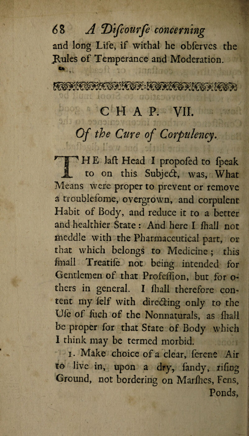 and long Life, if withal he obferves the JRules of Temperance and Moderation. CHAP. VII. Of the Cure of Corpulency. H E lafl Head I propofed to fpeak JL t0 this Subject, was, What Means were proper to prevent or remove a troublefome, overgrown, and corpulent Habit of Body, and reduce it to a better and healthier State: And here I fhall not meddle with the Pharmaceutical part, or that which belongs to Medicine; this Snail Treatife not being intended for Gentlemen of that Profeffion, but for o- thers in general. I ihall therefore con¬ tent my felf with directing only to the Ule of Sich of the Nonnaturals, as iliall be proper for that State of Body which I think may be termed morbid. i. Make choice of a clear, ferene Air to live in, upon a dry, fandy, rifing Ground, not bordering on Marlhes, Fens, Ponds,