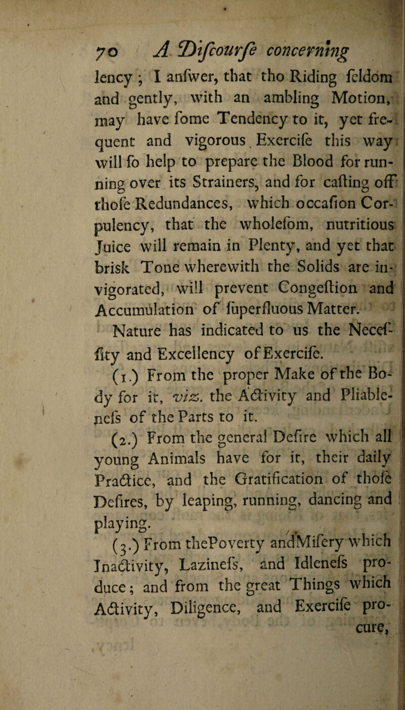 lency ; I anfwer, that tho Riding feldom and gently, with an ambling Motion, may have fome Tendency to it, yet fre¬ quent and vigorous. Exercife this way will fo help to prepare the Blood for run¬ ning over its Strainers, and for calling off thofe Redundances, which occafion Cor¬ pulency, that the wholefom, nutritious Juice will remain in Plenty, and yet that brisk Tone wherewith the Solids are in¬ vigorated, will prevent Congeftion and Accumulation of fuperfluous Matter. Nature has indicated to us the Necef- fity and Excellency of Exercife. (i.) From the proper Make of the Bo¬ dy for it, vtz>. the A&ivity and Pliable- nefs of the Parts to it. (2.) From the general Deftre which all young Animals have for it, their daily Pra&ice, and the Gratification of thole Defires, by leaping, running, dancing and playing, ' v,‘ ' T ' *3 (3.) From thePoverty andMifery which Inactivity, Lazinefs, and Idlenefs pro¬ duce ; and from the great Things which Activity, Diligence, and Exercife pro¬ cure.