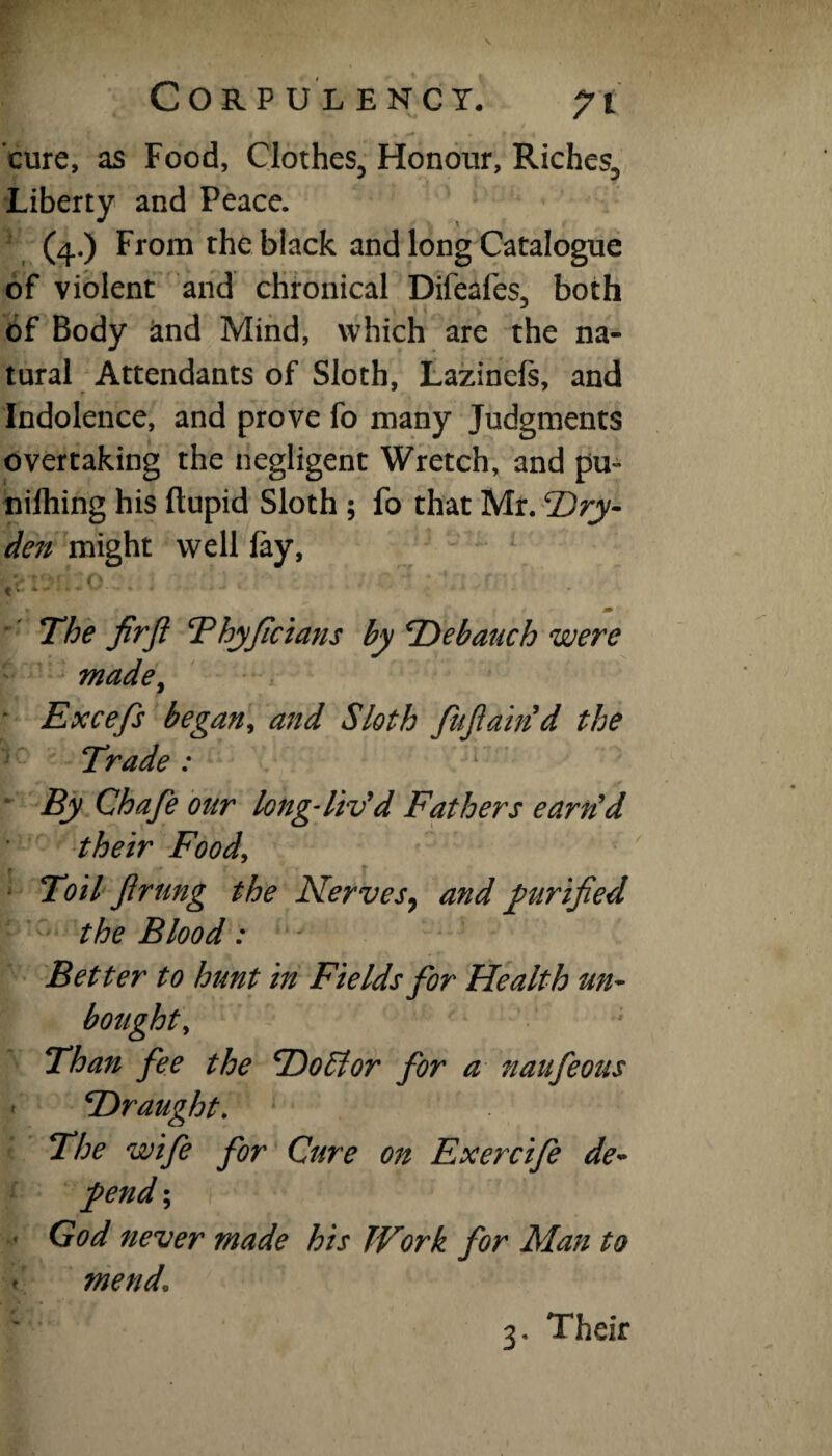 cure, as Food, Clothes, Honour, Riches, Liberty and Peace. (4.) From the black and long Catalogue of violent and chronical Difeafes, both of Body and Mind, which are the na¬ tural Attendants of Sloth, Lazinefs, and Indolence, and prove fo many Judgments overtaking the negligent Wretch, and pu~ nilhing his ftupid Sloth ; fo that Mr. Dry- den might well fay, t'tYlilO.. • ■T; r • *■ J* The fir ft Thyficians by Debauch were made, Excefs began, and Sloth fuftaind the Trade : By Chafe our long-liv'd Fathers earn'd their Food, Toil ft rung the Nerves 7 and purified the Blood: Better to hunt in Fields for Health un- Than fee the Doff or for a naufeous 'Draught. The wife for Cure on Exercife de¬ pend ; God never made his Work for Man to mend1 3, Their