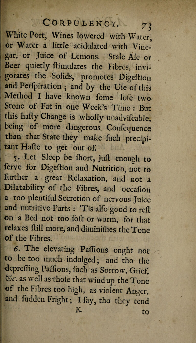 White Port, Wines lowered with Water, or Water a little acidulated with Vine¬ gar, or Juice of Lemons. Stale Ale or Beer quietly ftimulates the Fibres, invi¬ gorates the Solids, promotes Digeftion and Perforation ; and by the Ufe of this Method I have known fome loie two Stone of Fat in one Week’s Time : But this hafty Change is wholly unadvifeable, being of more dangerous Confequence than that State they make fuch precipi- , tant Hafte to get out of 5. Let Sleep be fhort, juft enough to ferve for Digeftion and Nutrition, not ro farther a great Relaxation, and not a Disability of the Fibres, and occafion a too plentiful Secretion of nervous Juice and nutritive Parts : ’Tis alfo good to reft on a Bed not too foft or warm, for that relaxes ftill more, and diminiflies the Tone of the Fibres. i 6. The elevating Pallions ought not to be too much indulged; and tho the deprefling Paflions, fuch as Sorrow, Grief, &c. as well as-thofe that wind up the Tone of the Fibres too high, as violent Anger, and fudden Fright; I fay, tho they tend K to