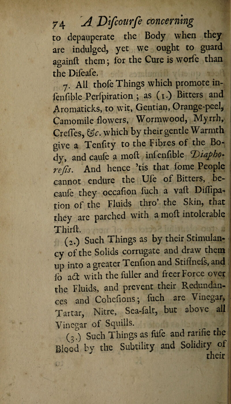 to depauperate the Body when they are indulged, yet we ought to guard aoainft them; for the Cure is worfe than the Dileafe. 7. All thofe Things which promote in- fenfible Perfpiration ; as (1.) Bitters and Aromaticks, to wit, Gentian, Orange-peel, Camomile flowers, Wormwood, Myrrh, Crefles, &c. which by their gentle Warmth give a Tendty to the Fibres of the Bo¬ dy, and caufe a mod ini endble rejis. And hence ’tis that fome People cannot endure the Ufe of Bitters, be- caufe they qccadon luch a vail; Dildpa- tion of the Fluids thro the Skin, that they are parched with a molt intolerable Third:. (2.) Such Things as by their Stimulan- cy of the Solids corrugate and draw them up into a greater Tendon and Stiffnels, and lo a<2 with the fuller and freer Force over the Fluids, and prevent their Redundan¬ ces and Cohedons; luch are Vinegar, Tartar, Nitre, Sea-falt, but above all Vinegar of Squills. Such Things as fule and raride the Blood by the Subtility and Solidity of their