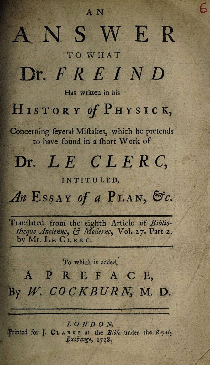 ANSWER ; T O W H A T Dr. F R E I N D Has written in his History of Physic k, ; ; *. \ • ¥ . Concerning (e.veral Miftakes, which he pretends to have found in a fhort Work of Dr. LE CLERC, INTITULED, An Essay of a Plan, &c. Tranflated from the eighth x^rticle of Biblio- theque Ancienne, £s? Moderne, Vol. 2,7. Part z. by Mr. Le Clerc. To which is added, A PREFACE, By IV. COCKBURN, M. D. L'~~ ' - ■■■■■■■■■■ v. • . • fr—— ■■■»■■■■ ~ ■ ■ I ■ ■ • ■■■ ... ■■■■■■—.. .11 ■■■■■■■ ■ LONDON; Printed for J. Clarke at the Bible under the Royal- Ex<b<inge, 1728.