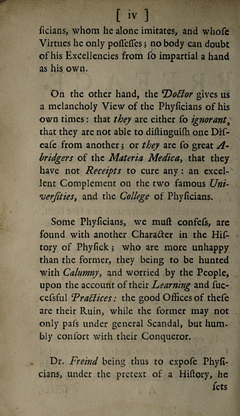 ficians, whom he alone imitates, and whofd Virtues he only poffcfies $ no body can doubt of his Excellencies from fo impartial a hand as his own. On the other hand, the *DoElor gives lis a melancholy View of the Phyficians of his own times: that they are either fo ignorant, that they are not able to diftinguifh one Dif- eafe from another 5 or they are fo great A- bridgers of the Materia Medicay that they have not Receipts to cure any: an excel-' lent Complement on the two famous Uni- *verJitieSy and the College of Phyficians. Some Phyficians, we muft confefs, are found with another Character in the Hif- tory of Phyfick 5 who are more unhappy than the former, they being to be hunted with Calumny, and worried by the People* upon the account of their Learning and fuc- cefsful FraEtices: the good Offices of thefe are their Ruin, while the former may not only pafs under general Scandal, but hum¬ bly contort with their Conqueror. * 4 Dr. Freind being thus to expofe Phyfi¬ cians, under the pretext of a Hiftory, he fets