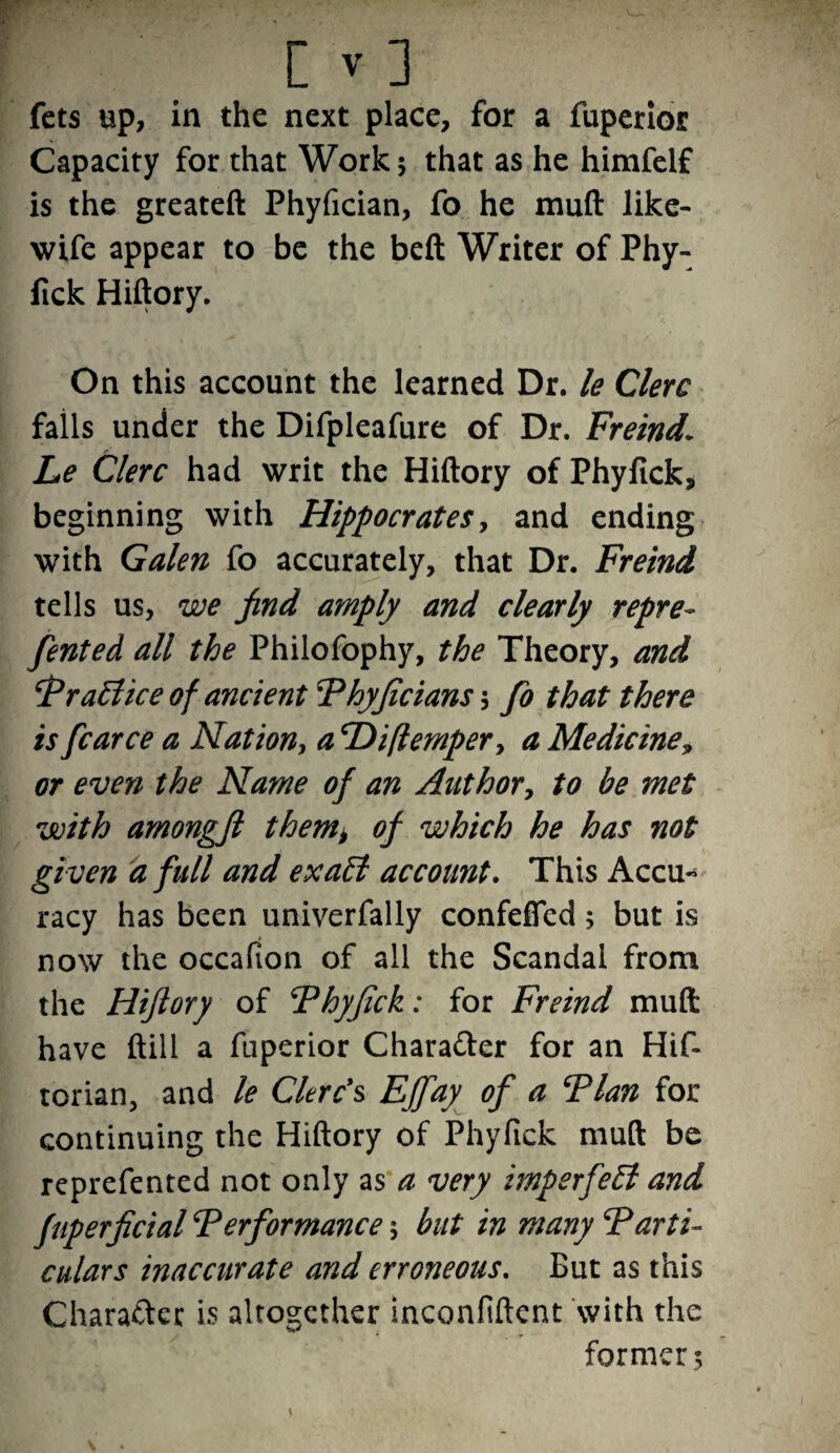 fets up, in the next place, for a fuperior Capacity for that Work 5 that as he himfelf is the greateft Phyfician, fo he muft like- wife appear to be the beft Writer of Phy- fick Hiftory. On this account the learned Dr. le Clerc falls under the Difpleafure of Dr. Freind\ Le Clerc had writ the Hiftory of Phyfick, beginning with Hippocrates, and ending with Galen fo accurately, that Dr. Freind tells us, we find amply and clearly repre- fented all the Philofophy, the Theory, and ‘Prattice of ancient Phyjicians 3 fo that there is fcarce a Nation, a cDiflempery a Medicine, or even the Name of an Author, to be met with amongfl them> of which he has not given a full and exatt account. This Accu¬ racy has been univerfally confeffed; but is now the occafion of all the Scandal from the Hiftory of Phyftck: for Freind muft: have ftill a fuperior Character for an Hif- torian, and le Clerc’s Ejfay of a Plan for continuing the Hiftory of Phyftck muft be reprefented not only as a very imperfett and fuperficial Performance 5 but in many Parti¬ culars inaccurate and erroneous. But as this Character is altogether inconfiftent with the former 5