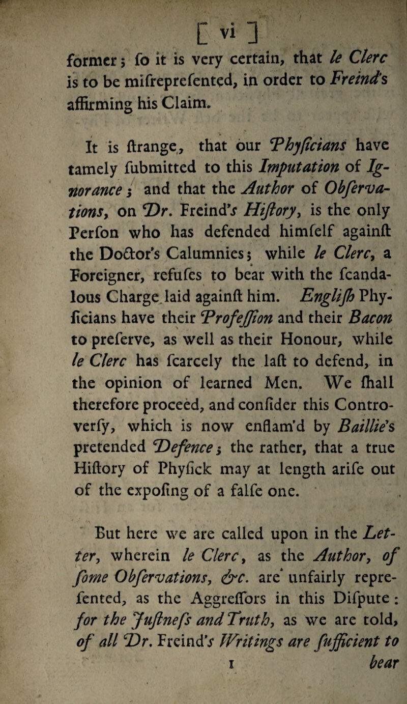 former 5 fo it is very certain, that le Clerc is to be mifreprefented, in order to Freind’s affirming his Claim. It is ftrange, that our ‘Phyficians have tamely fubmitted to this Imputation of Ig¬ norance ; and that the Author of Obferva- tionSy on Dr. Freind’j Hiftorj/y is the only Perfon who has defended himfelf againft the Do&or’s Calumnies 5 while le ClerCy a * Foreigner, refufes to bear with the fcanda- lous Charge laid againft him. Englifh Phy- ficians have their Trofejjion and their Bacon to preferve, as well as their Honour, while le Clerc has fcarcely the laft to defend, in the opinion of learned Men. We lhall therefore proceed, and confider this Contro- verfy, which is now enflam'd by Baillie's pretended Defence 5 the rather, that a true Hiftory of Phyfick may at length arife out of the expoling of a falfe one. * *-*• *\ ^ *v But here we are called upon in the Let¬ ter, wherein le Clerc, as the Author, of forne ObfervationSy &c. are' unfairly repre- fented, as the Aggreflbrs in this Difpute : for the Juftnefs and Truth, as we are told, of all Dr. FreindV Writings are fufficient to 1 bear