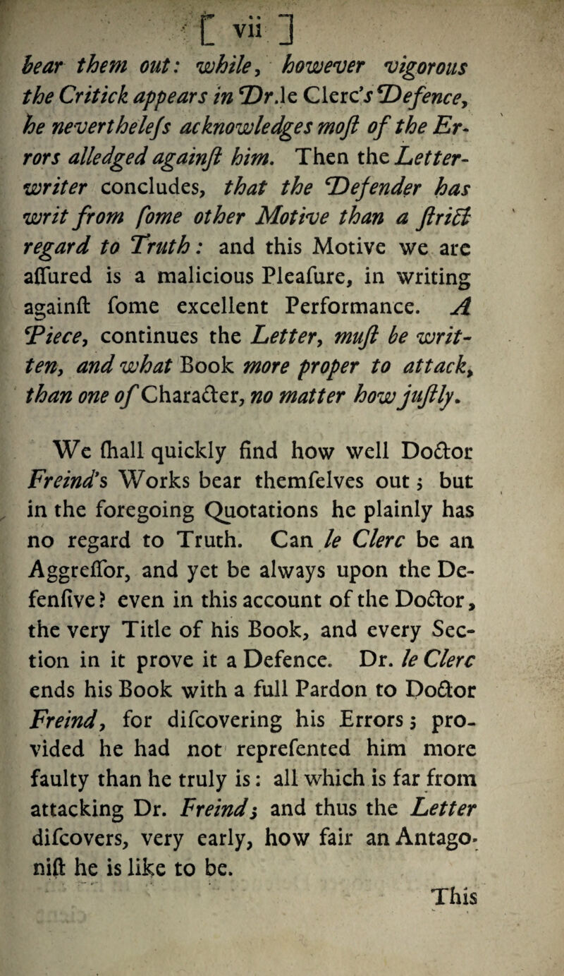 t v ia ] bear them out: while, however vigorous the Critick appears in Dr.le Glerc\r defence, neverthelefs acknowledges mojl of the Er¬ rors alledged againft him. Then the Letter- writer concludes, that the Defender has writ from fome other Motive than a ftri£i regard to Truth: and this Motive we ate affured is a malicious Pleafure, in writing againft fome excellent Performance. A ‘Piece, continues the Letter, mufl be writ¬ ten, and what Book more proper to attack„ than one of Charader, no matter how juftly. We (hall quickly find how well Dodor Freind’s Works bear themfelves out; but in the foregoing Quotations he plainly has no regard to Truth. Can le Clerc be an Aggreffor, and yet be always upon the De- fenfive ? even in this account of the Dodor, the very Title of his Book, and every Sec¬ tion in it prove it a Defence. Dr. le Clerc ends his Book with a full Pardon to Dodor Freind, for difeovering his Errors 5 pro¬ vided he had not reprefented him more faulty than he truly is: all which is far from attacking Dr. Freindj and thus the Letter difeovers, very early, how fair an Antago- nift he is like to be. This