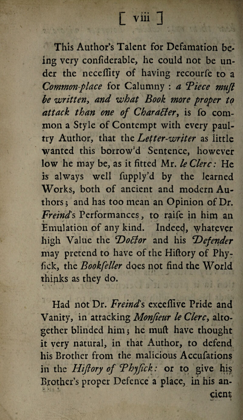 \ This Author’s Talent for Defamation be¬ ing very confiderable, he could not be un¬ der the necellity of having recourfe to a Common-place for Calumny : a Tiece muji be written, and what Book more proper to attack than one of Character, is fo com¬ mon a Style of Contempt with every paul- try Author, that the Letter-writer as little wanted this borrow'd Sentence, however low he may be, as it fitted Mr. le Clerc: He is always well fupply’d by the learned Works, both of ancient and modern Au¬ thors ; and has too mean an Opinion of Dr. Freirids Performances, to raife in him an Emulation of any kind. Indeed, whatever high Value the Doctor and his Defender may pretend to have of the Hiftory of Phy- fick, the Bookfeller does not find the World thipks as they do. • » * Had not Dr. Freinds excelfive Pride and Vanity, in attacking Monjieur le Clerc, alto¬ gether blinded him 5 he muft have thought it very natural, in that Author, to defend his Brother from the malicious Accufations in the Hiflory of Thyfick: or to give hi$ Brothers proper Defence a place, in his an¬ cient